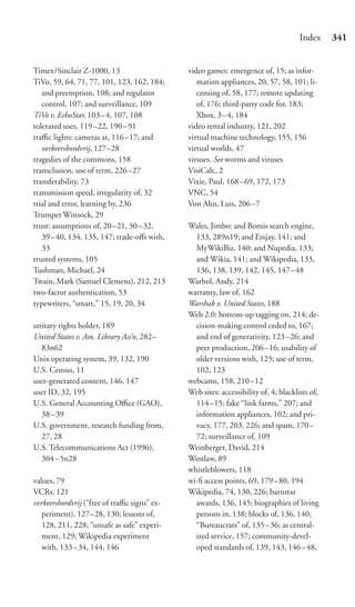 Index     341


Timex/Sinclair Z-1000, 13                     video games: emergence of, 15; as infor-
TiVo, 59, 64, 71, 77, 101, 123, 162, 184;        mation appliances, 20, 57, 58, 101; li-
   and preemption, 108; and regulator            censing of, 58, 177; remote updating
   control, 107; and surveillance, 109           of, 176; third-party code for, 183;
TiVo v. EchoStar, 103 – 4, 107, 108              Xbox, 3 – 4, 184
tolerated uses, 119 –22, 190 – 91             video rental industry, 121, 202
traﬃc lights: cameras at, 116 –17; and        virtual machine technology, 155, 156
   verkeersbordvrij, 127–28                   virtual worlds, 47
tragedies of the commons, 158                 viruses. See worms and viruses
transclusion, use of term, 226 –27            VisiCalc, 2
transferability, 73                           Vixie, Paul, 168–69, 172, 173
transmission speed, irregularity of, 32       VNC, 54
trial and error, learning by, 236             Von Ahn, Luis, 206–7
Trumpet Winsock, 29
trust: assumptions of, 20 –21, 30 – 32,       Wales, Jimbo: and Bomis search engine,
   39–40, 134, 135, 147; trade-oﬀs with,        133, 289n19; and Essjay, 141; and
   33                                           MyWikiBiz, 140; and Nupedia, 133;
trusted systems, 105                            and Wikia, 141; and Wikipedia, 133,
Tushman, Michael, 24                            136, 138, 139, 142, 145, 147–48
Twain, Mark (Samuel Clemens), 212, 213        Warhol, Andy, 214
two-factor authentication, 53                 warranty, law of, 162
typewriters, “smart,” 15, 19, 20, 34          Warshak v. United States, 188
                                              Web 2.0: bottom-up tagging on, 214; de-
unitary rights holder, 189                      cision-making control ceded to, 167;
United States v. Am. Library Ass’n, 282–        and end of generativity, 123–26; and
  83n62                                         peer production, 206–16; usability of
Unix operating system, 39, 132, 190             older versions with, 125; use of term,
U.S. Census, 11                                 102, 123
user-generated content, 146, 147              webcams, 158, 210–12
user ID, 32, 195                              Web sites: accessibility of, 4; blacklists of,
U.S. General Accounting Oﬃce (GAO),             114 –15; fake “link farms,” 207; and
  38–39                                         information appliances, 102; and pri-
U.S. government, research funding from,         vacy, 177, 203, 226; and spam, 170–
  27, 28                                        72; surveillance of, 109
U.S. Telecommunications Act (1996),           Weinberger, David, 214
  304– 5n28                                   Westlaw, 89
                                              whistleblowers, 118
values, 79                                    wi-ﬁ access points, 69, 179–80, 194
VCRs, 121                                     Wikipedia, 74, 130, 226; barnstar
verkeersbordvrij (“free of traﬃc signs” ex-     awards, 136, 145; biographies of living
   periment), 127–28, 130; lessons of,          persons in, 138; blocks of, 136, 140;
   128, 211, 228; “unsafe as safe” experi-      “Bureaucrats” of, 135–36; as central-
   ment, 129; Wikipedia experiment              ized service, 157; community-devel-
   with, 133 – 34, 144, 146                     oped standards of, 139, 143, 146–48,
 