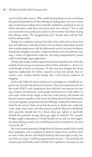 24   The Rise and Stall of the Generative Net


     enue if it drew other users in. Why would the proprietary services not harness
     the potential generativity of their oﬀerings by making their own servers more
     open to third-party coding? Some networks’ mainframes permitted an area in
     which subscribers could write and execute their own software,14 but in each
     case restrictions were quickly put in place to prevent other users from running
     that software online. The “programming areas” became relics, and the Hol-
     lerith model prevailed.
        Perhaps the companies surmised that little value could come to them from
     user and third-party tinkering if there were no formal relationship between
     those outside programmers and the information service’s in-house developers.
     Perhaps they thought it too risky: a single mainframe or set of mainframes run-
     ning a variety of applications could not risk being compromised by poorly
     coded or downright rogue applications.
        Perhaps they simply could not grasp the potential to produce new works that
     could be found among an important subset of their subscribers—all were in-
     stead thought of solely as consumers. Or they may have thought that all the
     important applications for online consumer services had already been in-
     vented—news, weather, bulletin boards, chat, e-mail, and the rudiments of
     shopping.
        In the early 1990s the future seemed to be converging on a handful of cor-
     porate-run networks that did not interconnect. There was competition of a sort
     that recalls AT&T’s early competitors: ﬁrms with their own separate wires go-
     ing to homes and businesses. Some people maintained an e-mail address on
     each major online service simply so that they could interact with friends and
     business contacts regardless of the service the others selected. Each information
     service put together a proprietary blend of oﬀerings, mediated by software pro-
     duced by the service. Each service had the power to decide who could sub-
     scribe, under what terms, and what content would be allowed or disallowed,
     either generally (should there be a forum about gay rights?) or speciﬁcally
     (should this particular message about gay rights be deleted?). For example,
     Prodigy sought a reputation as a family-friendly service and was more aggres-
     sive about deleting sensitive user-contributed content; CompuServe was more
     of a free-for-all.15
        But none seemed prepared to budge from the business models built around
     their mainframes, and, as explained in detail in Chapter Four, works by schol-
     ars such as Mary Benner and Michael Tushman shed some light on why. Ma-
     ture ﬁrms can acquire “stabilizing organizational routines”: “internal biases for
     certainty and predictable results [which] favor exploitative innovation at the
 