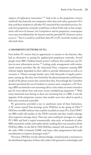Battle of the Networks     25


expense of exploratory innovation.”16 And so far as the proprietary services
could tell, they had only one competitor other than each other: generative PCs
that used their modems to call other PCs instead of the centralized services. Ex-
actly how proprietary networks would have evolved if left only to that compe-
tition will never be known, for CompuServe and its proprietary counterparts
were soon overwhelmed by the Internet and the powerful PC browsers used to
access it.17 But it is useful to recall how those PC-to-PC networks worked, and
who built them.


A GRASSROOTS NETWORK OF PCs

Even before PC owners had an opportunity to connect to the Internet, they
had an alternative to paying for appliancized proprietary networks. Several
people wrote BBS (“bulletin board system”) software that could turn any PC
into its own information service.18 Lacking ready arrangements with institu-
tional content providers like the Associated Press, computers running BBS
software largely depended on their callers to provide information as well as to
consume it. Vibrant message boards, some with thousands of regular partici-
pants, sprang up. But they were limited by the physical properties and business
model of the phone system that carried their data. Even though the Carterfone
decision permitted the use of modems to connect users’ computers, a PC host-
ing a BBS was limited to one incoming call at a time unless its owner wanted to
pay for more phone lines and some arcane multiplexing equipment.19 With
many interested users having to share one incoming line to a BBS, it was the
opposite of the proprietary connect time model: users were asked to spend as
little time connected as possible.
    PC generativity provided a way to ameliorate some of these limitations.
A PC owner named Tom Jennings wrote FIDOnet in the spring of 1984.20
FIDOnet was BBS software that could be installed on many PCs. Each FIDO-
net BBS could call another in the FIDO network and they would exchange
their respective message stores. That way, users could post messages to a single
PC’s BBS and ﬁnd it copied automatically, relay-style, to hundreds of other
BBSs around the world, with replies slowly working their way around to all the
FIDOnet BBSs. In the fall of 1984 FIDOnet claimed 160 associated PCs; by
the early 1990s it boasted 32,000, and many other programmers had made
contributions to improve Jennings’s work.21
    Of course, FIDOnet was the ultimate kludge, simultaneously a testament to
the distributed ingenuity of those who tinker with generative technologies and
 