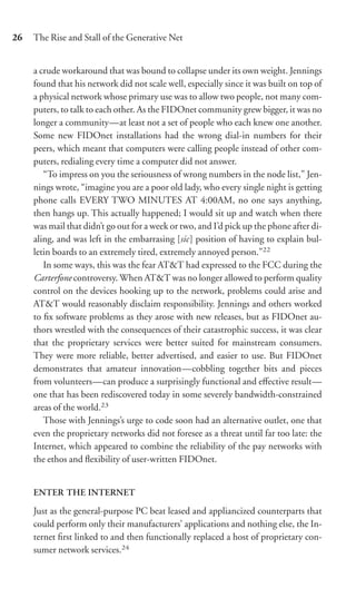 26   The Rise and Stall of the Generative Net


     a crude workaround that was bound to collapse under its own weight. Jennings
     found that his network did not scale well, especially since it was built on top of
     a physical network whose primary use was to allow two people, not many com-
     puters, to talk to each other. As the FIDOnet community grew bigger, it was no
     longer a community—at least not a set of people who each knew one another.
     Some new FIDOnet installations had the wrong dial-in numbers for their
     peers, which meant that computers were calling people instead of other com-
     puters, redialing every time a computer did not answer.
        “To impress on you the seriousness of wrong numbers in the node list,” Jen-
     nings wrote, “imagine you are a poor old lady, who every single night is getting
     phone calls EVERY TWO MINUTES AT 4:00AM, no one says anything,
     then hangs up. This actually happened; I would sit up and watch when there
     was mail that didn’t go out for a week or two, and I’d pick up the phone after di-
     aling, and was left in the embarrasing [sic] position of having to explain bul-
     letin boards to an extremely tired, extremely annoyed person.”22
        In some ways, this was the fear AT&T had expressed to the FCC during the
     Carterfone controversy. When AT&T was no longer allowed to perform quality
     control on the devices hooking up to the network, problems could arise and
     AT&T would reasonably disclaim responsibility. Jennings and others worked
     to ﬁx software problems as they arose with new releases, but as FIDOnet au-
     thors wrestled with the consequences of their catastrophic success, it was clear
     that the proprietary services were better suited for mainstream consumers.
     They were more reliable, better advertised, and easier to use. But FIDOnet
     demonstrates that amateur innovation—cobbling together bits and pieces
     from volunteers—can produce a surprisingly functional and eﬀective result—
     one that has been rediscovered today in some severely bandwidth-constrained
     areas of the world.23
        Those with Jennings’s urge to code soon had an alternative outlet, one that
     even the proprietary networks did not foresee as a threat until far too late: the
     Internet, which appeared to combine the reliability of the pay networks with
     the ethos and ﬂexibility of user-written FIDOnet.


     ENTER THE INTERNET

     Just as the general-purpose PC beat leased and appliancized counterparts that
     could perform only their manufacturers’ applications and nothing else, the In-
     ternet ﬁrst linked to and then functionally replaced a host of proprietary con-
     sumer network services.24
 