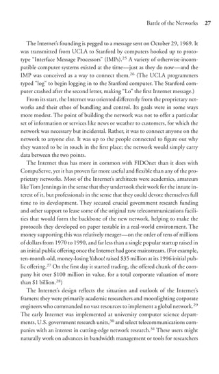 Battle of the Networks      27


   The Internet’s founding is pegged to a message sent on October 29, 1969. It
was transmitted from UCLA to Stanford by computers hooked up to proto-
type “Interface Message Processors” (IMPs).25 A variety of otherwise-incom-
patible computer systems existed at the time—just as they do now—and the
IMP was conceived as a way to connect them.26 (The UCLA programmers
typed “log” to begin logging in to the Stanford computer. The Stanford com-
puter crashed after the second letter, making “Lo” the ﬁrst Internet message.)
   From its start, the Internet was oriented diﬀerently from the proprietary net-
works and their ethos of bundling and control. Its goals were in some ways
more modest. The point of building the network was not to oﬀer a particular
set of information or services like news or weather to customers, for which the
network was necessary but incidental. Rather, it was to connect anyone on the
network to anyone else. It was up to the people connected to ﬁgure out why
they wanted to be in touch in the ﬁrst place; the network would simply carry
data between the two points.
   The Internet thus has more in common with FIDOnet than it does with
CompuServe, yet it has proven far more useful and ﬂexible than any of the pro-
prietary networks. Most of the Internet’s architects were academics, amateurs
like Tom Jennings in the sense that they undertook their work for the innate in-
terest of it, but professionals in the sense that they could devote themselves full
time to its development. They secured crucial government research funding
and other support to lease some of the original raw telecommunications facili-
ties that would form the backbone of the new network, helping to make the
protocols they developed on paper testable in a real-world environment. The
money supporting this was relatively meager—on the order of tens of millions
of dollars from 1970 to 1990, and far less than a single popular startup raised in
an initial public oﬀering once the Internet had gone mainstream. (For example,
ten-month-old, money-losing Yahoo! raised $35 million at its 1996 initial pub-
lic oﬀering.27 On the ﬁrst day it started trading, the oﬀered chunk of the com-
pany hit over $100 million in value, for a total corporate valuation of more
than $1 billion.28)
   The Internet’s design reﬂects the situation and outlook of the Internet’s
framers: they were primarily academic researchers and moonlighting corporate
engineers who commanded no vast resources to implement a global network.29
The early Internet was implemented at university computer science depart-
ments, U.S. government research units,30 and select telecommunications com-
panies with an interest in cutting-edge network research.31 These users might
naturally work on advances in bandwidth management or tools for researchers
 