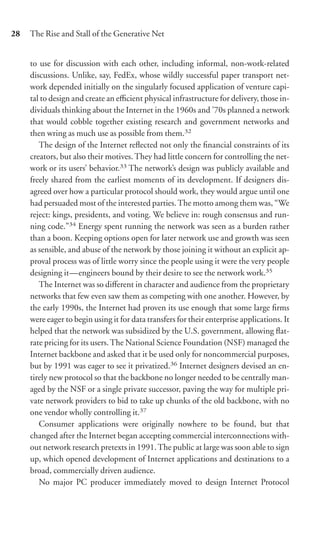 28   The Rise and Stall of the Generative Net


     to use for discussion with each other, including informal, non-work-related
     discussions. Unlike, say, FedEx, whose wildly successful paper transport net-
     work depended initially on the singularly focused application of venture capi-
     tal to design and create an eﬃcient physical infrastructure for delivery, those in-
     dividuals thinking about the Internet in the 1960s and ’70s planned a network
     that would cobble together existing research and government networks and
     then wring as much use as possible from them.32
        The design of the Internet reﬂected not only the ﬁnancial constraints of its
     creators, but also their motives. They had little concern for controlling the net-
     work or its users’ behavior.33 The network’s design was publicly available and
     freely shared from the earliest moments of its development. If designers dis-
     agreed over how a particular protocol should work, they would argue until one
     had persuaded most of the interested parties. The motto among them was, “We
     reject: kings, presidents, and voting. We believe in: rough consensus and run-
     ning code.”34 Energy spent running the network was seen as a burden rather
     than a boon. Keeping options open for later network use and growth was seen
     as sensible, and abuse of the network by those joining it without an explicit ap-
     proval process was of little worry since the people using it were the very people
     designing it—engineers bound by their desire to see the network work.35
        The Internet was so diﬀerent in character and audience from the proprietary
     networks that few even saw them as competing with one another. However, by
     the early 1990s, the Internet had proven its use enough that some large ﬁrms
     were eager to begin using it for data transfers for their enterprise applications. It
     helped that the network was subsidized by the U.S. government, allowing ﬂat-
     rate pricing for its users. The National Science Foundation (NSF) managed the
     Internet backbone and asked that it be used only for noncommercial purposes,
     but by 1991 was eager to see it privatized.36 Internet designers devised an en-
     tirely new protocol so that the backbone no longer needed to be centrally man-
     aged by the NSF or a single private successor, paving the way for multiple pri-
     vate network providers to bid to take up chunks of the old backbone, with no
     one vendor wholly controlling it.37
        Consumer applications were originally nowhere to be found, but that
     changed after the Internet began accepting commercial interconnections with-
     out network research pretexts in 1991. The public at large was soon able to sign
     up, which opened development of Internet applications and destinations to a
     broad, commercially driven audience.
        No major PC producer immediately moved to design Internet Protocol
 