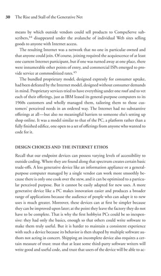 30   The Rise and Stall of the Generative Net


     means by which outside vendors could sell products to CompuServe sub-
     scribers,44 disappeared under the avalanche of individual Web sites selling
     goods to anyone with Internet access.
        The resulting Internet was a network that no one in particular owned and
     that anyone could join. Of course, joining required the acquiescence of at least
     one current Internet participant, but if one was turned away at one place, there
     were innumerable other points of entry, and commercial ISPs emerged to pro-
     vide service at commoditized rates.45
        The bundled proprietary model, designed expressly for consumer uptake,
     had been defeated by the Internet model, designed without consumer demands
     in mind. Proprietary services tried to have everything under one roof and to vet
     each of their oﬀerings, just as IBM leased its general-purpose computers to its
     1960s customers and wholly managed them, tailoring them to those cus-
     tomers’ perceived needs in an ordered way. The Internet had no substantive
     oﬀerings at all—but also no meaningful barriers to someone else’s setting up
     shop online. It was a model similar to that of the PC, a platform rather than a
     fully ﬁnished ediﬁce, one open to a set of oﬀerings from anyone who wanted to
     code for it.


     DESIGN CHOICES AND THE INTERNET ETHOS

     Recall that our endpoint devices can possess varying levels of accessibility to
     outside coding. Where they are found along that spectrum creates certain basic
     trade-oﬀs. A less generative device like an information appliance or a general-
     purpose computer managed by a single vendor can work more smoothly be-
     cause there is only one cook over the stew, and it can be optimized to a particu-
     lar perceived purpose. But it cannot be easily adapted for new uses. A more
     generative device like a PC makes innovation easier and produces a broader
     range of applications because the audience of people who can adapt it to new
     uses is much greater. Moreover, these devices can at ﬁrst be simpler because
     they can be improved upon later; at the point they leave the factory they do not
     have to be complete. That is why the ﬁrst hobbyist PCs could be so inexpen-
     sive: they had only the basics, enough so that others could write software to
     make them truly useful. But it is harder to maintain a consistent experience
     with such a device because its behavior is then shaped by multiple software au-
     thors not acting in concert. Shipping an incomplete device also requires a cer-
     tain measure of trust: trust that at least some third-party software writers will
     write good and useful code, and trust that users of the device will be able to ac-
 
