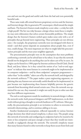 Battle of the Networks     31


cess and sort out the good and useful code from the bad and even potentially
harmful code.
   These same trade-oﬀs existed between proprietary services and the Internet,
and Internet design, like its generative PC counterpart, tilted toward the simple
and basic. The Internet’s framers made simplicity a core value—a risky bet with
a high payoﬀ. The bet was risky because a design whose main focus is simplic-
ity may omit elaboration that solves certain foreseeable problems. The simple
design that the Internet’s framers settled upon makes sense only with a set of
principles that go beyond mere engineering. These principles are not obvious
ones—for example, the proprietary networks were not designed with them in
mind—and their power depends on assumptions about people that, even if
true, could change. The most important are what we might label the procrasti-
nation principle and the trust-your-neighbor approach.
   The procrastination principle rests on the assumption that most problems
confronting a network can be solved later or by others. It says that the network
should not be designed to do anything that can be taken care of by its users. Its
origins can be found in a 1984 paper by Internet architects David Clark, David
Reed, and Jerry Saltzer. In it they coined the notion of an “end-to-end argu-
ment” to indicate that most features in a network ought to be implemented at
its computer endpoints—and by those endpoints’ computer programmers—
rather than “in the middle,” taken care of by the network itself, and designed by
the network architects.46 The paper makes a pure engineering argument, ex-
plaining that any features not universally useful should not be implemented, in
part because not implementing these features helpfully prevents the generic
network from becoming tilted toward certain uses. Once the network was op-
timized for one use, they reasoned, it might not easily be put to other uses that
may have diﬀerent requirements.
   The end-to-end argument stands for modularity in network design: it allows
the network nerds, both protocol designers and ISP implementers, to do their
work without giving a thought to network hardware or PC software. More gen-
erally, the procrastination principle is an invitation to others to overcome the
network’s shortcomings, and to continue adding to its uses.
   Another fundamental assumption, reﬂected repeatedly in various Internet
design decisions that tilted toward simplicity, is about trust. The people using
this network of networks and conﬁguring its endpoints had to be trusted to be
more or less competent and pure enough at heart that they would not inten-
tionally or negligently disrupt the network. The network’s simplicity meant
that many features found in other networks to keep them secure from fools and
 