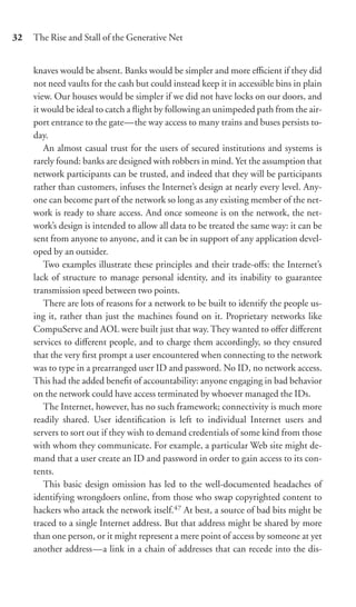 32   The Rise and Stall of the Generative Net


     knaves would be absent. Banks would be simpler and more eﬃcient if they did
     not need vaults for the cash but could instead keep it in accessible bins in plain
     view. Our houses would be simpler if we did not have locks on our doors, and
     it would be ideal to catch a ﬂight by following an unimpeded path from the air-
     port entrance to the gate—the way access to many trains and buses persists to-
     day.
        An almost casual trust for the users of secured institutions and systems is
     rarely found: banks are designed with robbers in mind. Yet the assumption that
     network participants can be trusted, and indeed that they will be participants
     rather than customers, infuses the Internet’s design at nearly every level. Any-
     one can become part of the network so long as any existing member of the net-
     work is ready to share access. And once someone is on the network, the net-
     work’s design is intended to allow all data to be treated the same way: it can be
     sent from anyone to anyone, and it can be in support of any application devel-
     oped by an outsider.
        Two examples illustrate these principles and their trade-oﬀs: the Internet’s
     lack of structure to manage personal identity, and its inability to guarantee
     transmission speed between two points.
        There are lots of reasons for a network to be built to identify the people us-
     ing it, rather than just the machines found on it. Proprietary networks like
     CompuServe and AOL were built just that way. They wanted to oﬀer diﬀerent
     services to diﬀerent people, and to charge them accordingly, so they ensured
     that the very ﬁrst prompt a user encountered when connecting to the network
     was to type in a prearranged user ID and password. No ID, no network access.
     This had the added beneﬁt of accountability: anyone engaging in bad behavior
     on the network could have access terminated by whoever managed the IDs.
        The Internet, however, has no such framework; connectivity is much more
     readily shared. User identiﬁcation is left to individual Internet users and
     servers to sort out if they wish to demand credentials of some kind from those
     with whom they communicate. For example, a particular Web site might de-
     mand that a user create an ID and password in order to gain access to its con-
     tents.
        This basic design omission has led to the well-documented headaches of
     identifying wrongdoers online, from those who swap copyrighted content to
     hackers who attack the network itself.47 At best, a source of bad bits might be
     traced to a single Internet address. But that address might be shared by more
     than one person, or it might represent a mere point of access by someone at yet
     another address—a link in a chain of addresses that can recede into the dis-
 