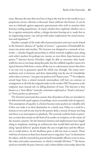 Battle of the Networks      33


tance. Because the user does not have to log in the way he or she would to use a
proprietary service, identity is obscured. Some celebrate this feature. It can be
seen as a bulwark against oppressive governments who wish to monitor their
Internet-surﬁng populations. As many scholars have explored, whether one is
for or against anonymity online, a design decision bearing on it, made ﬁrst as
an engineering matter, can end up with major implications for social interac-
tion and regulation.48
    Another example of the trade-oﬀs of procrastination and trust can be found
in the Internet’s absence of “quality of service,” a guarantee of bandwidth be-
tween one point and another. The Internet was designed as a network of net-
works—a bucket-brigade partnership in which network neighbors pass along
each other’s packets for perhaps ten, twenty, or even thirty hops between two
points.49 Internet Service Providers might be able to maximize their band-
width for one or two hops along this path, but the cobbled-together nature of a
typical Internet link from a source all the way to a destination means that there
is no easy way to guarantee speed the whole way through. Too many inter-
mediaries exist in between, and their relationship may be one of a handshake
rather than a contract: “you pass my packets and I’ll pass yours.”50 An endpoint
several hops from a critical network intermediary will have no contract or
arrangement at all with the original sender or the sender’s ISP. The person at the
endpoint must instead rely on falling dominos of trust. The Internet is thus
known as a “best eﬀorts” network, sometimes rephrased as “Send it and pray”
or “Every packet an adventure.”51
    The Internet’s protocols thus assume that all packets of data are intended to
be delivered with equal urgency (or perhaps, more accurately, lack of urgency).
This assumption of equality is a ﬁction because some packets are valuable only
if they can make it to their destination in a timely way. Delay an e-mail by a
minute or two and no one may be the poorer; delay a stream of music too long
and there is an interruption in playback. The network could be built to priori-
tize a certain data stream on the basis of its sender, its recipient, or the nature of
the stream’s contents. Yet the Internet’s framers and implementers have largely
clung to simplicity, omitting an architecture that would label and then speed
along “special delivery” packets despite the uses it might have and the eﬃcien-
cies it could achieve. As the backbone grew, it did not seem to matter. Those
with lots of content to share have found ways to stage data “near” its destination
for others, and the network has proved itself remarkably eﬀective even in areas,
like video and audio transmission, in which it initially fell short.52 The future
need not resemble the past, however, and a robust debate exists today about the
 
