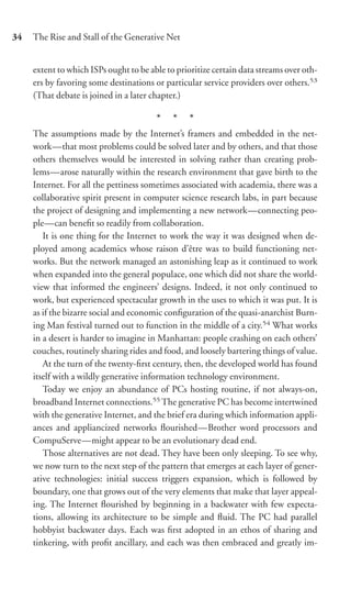 34   The Rise and Stall of the Generative Net


     extent to which ISPs ought to be able to prioritize certain data streams over oth-
     ers by favoring some destinations or particular service providers over others.53
     (That debate is joined in a later chapter.)

                                        * * *
     The assumptions made by the Internet’s framers and embedded in the net-
     work—that most problems could be solved later and by others, and that those
     others themselves would be interested in solving rather than creating prob-
     lems—arose naturally within the research environment that gave birth to the
     Internet. For all the pettiness sometimes associated with academia, there was a
     collaborative spirit present in computer science research labs, in part because
     the project of designing and implementing a new network—connecting peo-
     ple—can beneﬁt so readily from collaboration.
        It is one thing for the Internet to work the way it was designed when de-
     ployed among academics whose raison d’être was to build functioning net-
     works. But the network managed an astonishing leap as it continued to work
     when expanded into the general populace, one which did not share the world-
     view that informed the engineers’ designs. Indeed, it not only continued to
     work, but experienced spectacular growth in the uses to which it was put. It is
     as if the bizarre social and economic conﬁguration of the quasi-anarchist Burn-
     ing Man festival turned out to function in the middle of a city.54 What works
     in a desert is harder to imagine in Manhattan: people crashing on each others’
     couches, routinely sharing rides and food, and loosely bartering things of value.
        At the turn of the twenty-ﬁrst century, then, the developed world has found
     itself with a wildly generative information technology environment.
        Today we enjoy an abundance of PCs hosting routine, if not always-on,
     broadband Internet connections.55 The generative PC has become intertwined
     with the generative Internet, and the brief era during which information appli-
     ances and appliancized networks ﬂourished—Brother word processors and
     CompuServe—might appear to be an evolutionary dead end.
        Those alternatives are not dead. They have been only sleeping. To see why,
     we now turn to the next step of the pattern that emerges at each layer of gener-
     ative technologies: initial success triggers expansion, which is followed by
     boundary, one that grows out of the very elements that make that layer appeal-
     ing. The Internet ﬂourished by beginning in a backwater with few expecta-
     tions, allowing its architecture to be simple and ﬂuid. The PC had parallel
     hobbyist backwater days. Each was ﬁrst adopted in an ethos of sharing and
     tinkering, with proﬁt ancillary, and each was then embraced and greatly im-
 