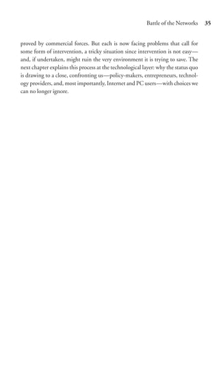 Battle of the Networks     35


proved by commercial forces. But each is now facing problems that call for
some form of intervention, a tricky situation since intervention is not easy—
and, if undertaken, might ruin the very environment it is trying to save. The
next chapter explains this process at the technological layer: why the status quo
is drawing to a close, confronting us—policy-makers, entrepreneurs, technol-
ogy providers, and, most importantly, Internet and PC users—with choices we
can no longer ignore.
 