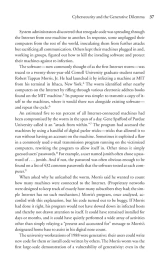Cybersecurity and the Generative Dilemma        37


   System administrators discovered that renegade code was spreading through
the Internet from one machine to another. In response, some unplugged their
computers from the rest of the world, inoculating them from further attacks
but sacriﬁcing all communication. Others kept their machines plugged in and,
working in groups, ﬁgured out how to kill the invading software and protect
their machines against re-infection.
   The software—now commonly thought of as the ﬁrst Internet worm—was
traced to a twenty-three-year-old Cornell University graduate student named
Robert Tappan Morris, Jr. He had launched it by infecting a machine at MIT
from his terminal in Ithaca, New York.4 The worm identiﬁed other nearby
computers on the Internet by riﬂing through various electronic address books
found on the MIT machine.5 Its purpose was simple: to transmit a copy of it-
self to the machines, where it would there run alongside existing software—
and repeat the cycle.6
   An estimated ﬁve to ten percent of all Internet-connected machines had
been compromised by the worm in the span of a day. Gene Spaﬀord of Purdue
University called it an “attack from within.”7 The program had accessed the
machines by using a handful of digital parlor tricks—tricks that allowed it to
run without having an account on the machine. Sometimes it exploited a ﬂaw
in a commonly used e-mail transmission program running on the victimized
computers, rewriting the program to allow itself in. Other times it simply
guessed users’ passwords.8 For example, a user named jsmith often chose a pass-
word of . . . jsmith. And if not, the password was often obvious enough to be
found on a list of 432 common passwords that the software tested at each com-
puter.9
   When asked why he unleashed the worm, Morris said he wanted to count
how many machines were connected to the Internet. (Proprietary networks
were designed to keep track of exactly how many subscribers they had; the sim-
ple Internet has no such mechanism.) Morris’s program, once analyzed, ac-
corded with this explanation, but his code turned out to be buggy. If Morris
had done it right, his program would not have slowed down its infected hosts
and thereby not drawn attention to itself. It could have remained installed for
days or months, and it could have quietly performed a wide array of activities
other than simply relaying a “present and accounted for” message to Morris’s
designated home base to assist in his digital nose count.
   The university workstations of 1988 were generative: their users could write
new code for them or install code written by others. The Morris worm was the
ﬁrst large-scale demonstration of a vulnerability of generativity: even in the
 