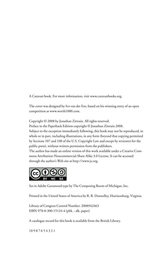 A Caravan book. For more information, visit www.caravanbooks.org.

The cover was designed by Ivo van der Ent, based on his winning entry of an open
competition at www.worth1000.com.

Copyright © 2008 by Jonathan Zittrain. All rights reserved.
Preface to the Paperback Edition copyright © Jonathan Zittrain 2008.
Subject to the exception immediately following, this book may not be reproduced, in
whole or in part, including illustrations, in any form (beyond that copying permitted
by Sections 107 and 108 of the U.S. Copyright Law and except by reviewers for the
public press), without written permission from the publishers.
The author has made an online version of this work available under a Creative Com-
mons Attribution-Noncommercial-Share Alike 3.0 License. It can be accessed
through the author’s Web site at http://www.jz.org.




Set in Adobe Garamond type by The Composing Room of Michigan, Inc.

Printed in the United States of America by R. R. Donnelley, Harrisonburg, Virginia.

Library of Congress Control Number: 2008942463
ISBN 978-0-300-15124-4 (pbk. : alk. paper)

A catalogue record for this book is available from the British Library.

10 9 8 7 6 5 4 3 2 1
 