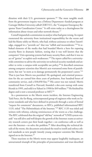 Cybersecurity and the Generative Dilemma          39


dination with their U.S. government sponsors.16 The most tangible result
from the government inquiry was a Defense Department–funded program at
Carnegie Mellon University called CERT/CC, the “Computer Emergency Re-
sponse Team Coordination Center.” It still exists today as a clearinghouse for
information about viruses and other network threats.17
   Cornell impaneled a commission to analyze what had gone wrong. Its report
exonerated the university from institutional responsibility for the worm and
laid the blame solely on Morris, who had, without assistance or others’ knowl-
edge, engaged in a “juvenile act” that was “selﬁsh and inconsiderate.”18 It re-
buked elements of the media that had branded Morris a hero for exposing
security ﬂaws in dramatic fashion, noting that it was well known that the
computers’ Unix operating systems had many security ﬂaws, and that it was no
act of “genius” to exploit such weaknesses.19 The report called for a university-
wide committee to advise the university on technical security standards and an-
other to write a campus-wide acceptable use policy.20 It described consensus
among computer scientists that Morris’s acts warranted some form of punish-
ment, but not “so stern as to damage permanently the perpetrator’s career.”21
That is just how Morris was punished. He apologized, and criminal prosecu-
tion for the act earned him three years of probation, four hundred hours of
community service, and a $10,050 ﬁne.22 His career was not ruined. Morris
transferred from Cornell to Harvard, founded a dot-com startup with some
friends in 1995, and sold it to Yahoo! in 1998 for $49 million.23 He ﬁnished his
degree and is now a tenured professor at MIT.24
   As a postmortem to the Morris worm incident, the Internet Engineering
Task Force, the far-ﬂung, unincorporated group of engineers who work on In-
ternet standards and who have deﬁned its protocols through a series of formal
“request for comments” documents, or RFCs, published informational RFC
1135, titled “The Helminthiasis of the Internet.”25 RFC 1135 was titled and
written with whimsy, echoing reminiscences of the worm as a fun challenge.
The RFC celebrated that the original “old boy” network of “UNIX system wiz-
ards” was still alive and well despite the growth of the Internet: teams at univer-
sity research centers put their heads together—on conference calls as well as
over the Internet—to solve the problem.26 After describing the technical de-
tails of the worm, the document articulated the need to instill and enforce eth-
ical standards as new people (mostly young computer scientists like Morris)
signed on to the Internet.27
   These reactions to the Morris worm may appear laughably inadequate, an
unwarranted triumph of the principles of procrastination and trust described
 