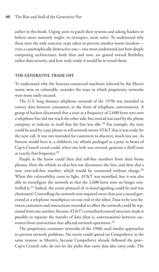 40   The Rise and Stall of the Generative Net


     earlier in this book. Urging users to patch their systems and asking hackers to
     behave more maturely might, in retrospect, seem naïve. To understand why
     these were the only concrete steps taken to prevent another worm incident—
     even a catastrophically destructive one—one must understand just how deeply
     computing architectures, both then and now, are geared toward ﬂexibility
     rather than security, and how truly costly it would be to retool them.


     THE GENERATIVE TRADE-OFF

     To understand why the Internet-connected machines infected by the Morris
     worm were so vulnerable, consider the ways in which proprietary networks
     were more easily secured.
        The U.S. long distance telephone network of the 1970s was intended to
     convey data between consumers in the form of telephone conversations. A
     group of hackers discovered that a tone at a frequency of 2,600 hertz sent over
     a telephone line did not reach the other side, but instead was used by the phone
     company to indicate to itself that the line was idle.28 For example, the tone
     could be used by a pay phone to tell network owner AT&T that it was ready for
     the next call. It was not intended for customers to discover, much less use. As
     fortune would have it, a children’s toy whistle packaged as a prize in boxes of
     Cap’n Crunch cereal could, when one hole was covered, generate a shrill tone
     at exactly that frequency.29
        People in the know could then dial toll-free numbers from their home
     phones, blow the whistle to clear but not disconnect the line, and then dial a
     new, non-toll-free number, which would be connected without charge.30
     When this vulnerability came to light, AT&T was mortiﬁed, but it was also
     able to reconﬁgure the network so that the 2,600 hertz tone no longer con-
     trolled it.31 Indeed, the entire protocol of in-band signaling could be and was
     eliminated. Controlling the network now required more than just a sound gen-
     erated at a telephone mouthpiece on one end or the other. Data to be sent be-
     tween customers and instructions intended to aﬀect the network could be sep-
     arated from one another, because AT&T’s centralized control structure made it
     possible to separate the transfer of data (that is, conversations) between cus-
     tomers from instructions that aﬀected network operations.32
        The proprietary consumer networks of the 1980s used similar approaches
     to prevent network problems. No worm could spread on CompuServe in the
     same manner as Morris’s, because CompuServe already followed the post–
     Cap’n Crunch rule: do not let the paths that carry data also carry code. The
 