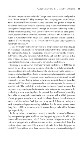 Cybersecurity and the Generative Dilemma        41


consumer computers attached to the CompuServe network were conﬁgured as
mere “dumb terminals.” They exchanged data, not programs, with Compu-
Serve. Subscribers browsed weather, read the news, and posted messages to
each other. Subscribers were not positioned easily to run software encountered
through the CompuServe network, although on occasion and in very carefully
labeled circumstances they could download new code to run on their genera-
tive PCs separately from their dumb terminal software.33 The mainframe com-
puters at CompuServe with which those dumb terminals communicated ex-
isted out of view, ensuring that the separation between users and programmers
was strictly enforced.34
   These proprietary networks were not user-programmable but instead relied
on centralized feature rollouts performed exclusively by their administrators.
The networks had only the features their owners believed would be economi-
cally viable. Thus, the networks evolved slowly and with few surprises either
good or bad. This made them both secure and sterile in comparison to genera-
tive machines hooked up to a generative network like the Internet.
   Contrary to CompuServe’s proprietary system, the Internet of 1988 had no
control points where one could scan network traﬃc for telltale wormlike be-
haviors and then stop such traﬃc. Further, the Morris worm really was not per-
ceived as a network problem, thanks to the intentional conceptual separation of
network and endpoint. The Morris worm used the network to spread but did
not attack it beyond slowing it down as the worm multiplied and continued to
transmit itself. The worm’s targets were the network’s endpoints: the computers
attached to it. The modularity that inspired the Internet’s design meant that
computer programming enthusiasts could write software for computers with-
out having to know anything about the network that would carry the resulting
data, while network geeks could devise new protocols with a willful ignorance
of what programs would run on the devices hooked up to it, and what data
would result from them. Such ignorance may have led those overseeing net-
work protocols and operation unduly to believe that the worm was not some-
thing they could have prevented, since it was not thought to be within their de-
sign responsibility.
   In the meantime, the endpoint computers could be compromised because
they were general-purpose machines, running operating systems for which out-
siders could write executable code.35 Further, the operating systems and appli-
cations running on the machines were not perfect; they contained ﬂaws that
rendered them more accessible to uninvited code than their designers in-
tended.36 Even without such ﬂaws, the machines were intentionally designed
 