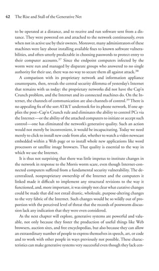 42   The Rise and Stall of the Generative Net


     to be operated at a distance, and to receive and run software sent from a dis-
     tance. They were powered on and attached to the network continuously, even
     when not in active use by their owners. Moreover, many administrators of these
     machines were lazy about installing available ﬁxes to known software vulnera-
     bilities, and often utterly predictable in choosing passwords to protect entry to
     their computer accounts.37 Since the endpoint computers infected by the
     worm were run and managed by disparate groups who answered to no single
     authority for their use, there was no way to secure them all against attack.38
        A comparison with its proprietary network and information appliance
     counterparts, then, reveals the central security dilemma of yesterday’s Internet
     that remains with us today: the proprietary networks did not have the Cap’n
     Crunch problem, and the Internet and its connected machines do. On the In-
     ternet, the channels of communication are also channels of control.39 There is
     no appealing ﬁx of the sort AT&T undertook for its phone network. If one ap-
     plies the post–Cap’n Crunch rule and eliminates the ability to control PCs via
     the Internet—or the ability of the attached computers to initiate or accept such
     control—one has eliminated the network’s generative quality. Such an action
     would not merely be inconvenient, it would be incapacitating. Today we need
     merely to click to install new code from afar, whether to watch a video newscast
     embedded within a Web page or to install whole new applications like word
     processors or satellite image browsers. That quality is essential to the way in
     which we use the Internet.
        It is thus not surprising that there was little impetus to institute changes in
     the network in response to the Morris worm scare, even though Internet-con-
     nected computers suﬀered from a fundamental security vulnerability. The de-
     centralized, nonproprietary ownership of the Internet and the computers it
     linked made it diﬃcult to implement any structural revisions to the way it
     functioned, and, more important, it was simply not clear what curative changes
     could be made that did not entail drastic, wholesale, purpose-altering changes
     to the very fabric of the Internet. Such changes would be so wildly out of pro-
     portion with the perceived level of threat that the records of postworm discus-
     sion lack any indication that they were even considered.
        As the next chapter will explore, generative systems are powerful and valu-
     able, not only because they foster the production of useful things like Web
     browsers, auction sites, and free encyclopedias, but also because they can allow
     an extraordinary number of people to express themselves in speech, art, or code
     and to work with other people in ways previously not possible. These charac-
     teristics can make generative systems very successful even though they lack cen-
 