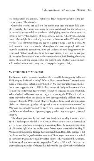 Cybersecurity and the Generative Dilemma          43


tral coordination and control. That success draws more participants to the gen-
erative system. Then it stalls.
   Generative systems are built on the notion that they are never fully com-
plete, that they have many uses yet to be conceived of, and that the public can
be trusted to invent and share good uses. Multiplying breaches of that trust can
threaten the very foundations of the generative system. A hobbyist computer
that crashes might be a curiosity, but when a home or oﬃce PC with years’
worth of vital correspondence and papers is compromised it can be a crisis. As
such events become commonplace throughout the network, people will come
to prefer security to generativity. If we can understand how the generative In-
ternet and PC have made it as far as they have without true crisis, we can pre-
dict whether they can continue, and what would transpire following a breaking
point. There is strong evidence that the current state of aﬀairs is not sustain-
able, and what comes next may exact a steep price in generativity.


AN UNTENABLE STATUS QUO

The Internet and its generative machines have muddled along pretty well since
1988, despite the fact that today’s PCs are direct descendants of that era’s unse-
cured workstations. In fact, it is striking how few truly disruptive security inci-
dents have happened since 1988. Rather, a network designed for communica-
tion among academic and government researchers appeared to scale beautifully
as hundreds of millions of new users signed on during the 1990s, a feat all the
more impressive when one considers how demographically diﬀerent the new
users were from the 1988 crowd. However heedless the network administrators
of the late ’80s were to good security practice, the mainstream consumers of the
’90s were categorically worse. Few knew how to manage or code their genera-
tive PCs, much less how to rigorously apply patches or observe good password
security.
   The threat presented by bad code has slowly but steadily increased since
1988. The slow pace, which has let it remain a back-burner issue, is the result of
several factors which are now rapidly attenuating. First, the computer scientists
of 1988 were right that the hacker ethos frowns upon destructive hacking.40
Morris’s worm did more damage than he intended, and for all the damage it did
do, the worm had no payload other than itself. Once a system was compromised
by the worm it would have been trivial for Morris to have directed the worm to,
for instance, delete as many ﬁles as possible.41 Morris did not do this, and the
overwhelming majority of viruses that followed in the 1990s reﬂected similar
 
