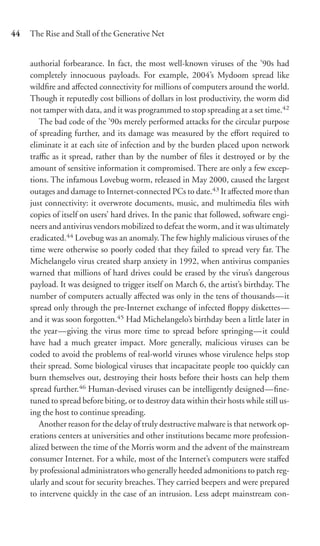 44   The Rise and Stall of the Generative Net


     authorial forbearance. In fact, the most well-known viruses of the ’90s had
     completely innocuous payloads. For example, 2004’s Mydoom spread like
     wildﬁre and aﬀected connectivity for millions of computers around the world.
     Though it reputedly cost billions of dollars in lost productivity, the worm did
     not tamper with data, and it was programmed to stop spreading at a set time.42
        The bad code of the ’90s merely performed attacks for the circular purpose
     of spreading further, and its damage was measured by the eﬀort required to
     eliminate it at each site of infection and by the burden placed upon network
     traﬃc as it spread, rather than by the number of ﬁles it destroyed or by the
     amount of sensitive information it compromised. There are only a few excep-
     tions. The infamous Lovebug worm, released in May 2000, caused the largest
     outages and damage to Internet-connected PCs to date.43 It aﬀected more than
     just connectivity: it overwrote documents, music, and multimedia ﬁles with
     copies of itself on users’ hard drives. In the panic that followed, software engi-
     neers and antivirus vendors mobilized to defeat the worm, and it was ultimately
     eradicated.44 Lovebug was an anomaly. The few highly malicious viruses of the
     time were otherwise so poorly coded that they failed to spread very far. The
     Michelangelo virus created sharp anxiety in 1992, when antivirus companies
     warned that millions of hard drives could be erased by the virus’s dangerous
     payload. It was designed to trigger itself on March 6, the artist’s birthday. The
     number of computers actually aﬀected was only in the tens of thousands—it
     spread only through the pre-Internet exchange of infected ﬂoppy diskettes—
     and it was soon forgotten.45 Had Michelangelo’s birthday been a little later in
     the year—giving the virus more time to spread before springing—it could
     have had a much greater impact. More generally, malicious viruses can be
     coded to avoid the problems of real-world viruses whose virulence helps stop
     their spread. Some biological viruses that incapacitate people too quickly can
     burn themselves out, destroying their hosts before their hosts can help them
     spread further.46 Human-devised viruses can be intelligently designed—ﬁne-
     tuned to spread before biting, or to destroy data within their hosts while still us-
     ing the host to continue spreading.
        Another reason for the delay of truly destructive malware is that network op-
     erations centers at universities and other institutions became more profession-
     alized between the time of the Morris worm and the advent of the mainstream
     consumer Internet. For a while, most of the Internet’s computers were staﬀed
     by professional administrators who generally heeded admonitions to patch reg-
     ularly and scout for security breaches. They carried beepers and were prepared
     to intervene quickly in the case of an intrusion. Less adept mainstream con-
 