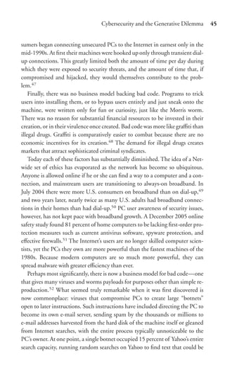 Cybersecurity and the Generative Dilemma        45


sumers began connecting unsecured PCs to the Internet in earnest only in the
mid-1990s. At ﬁrst their machines were hooked up only through transient dial-
up connections. This greatly limited both the amount of time per day during
which they were exposed to security threats, and the amount of time that, if
compromised and hijacked, they would themselves contribute to the prob-
lem.47
    Finally, there was no business model backing bad code. Programs to trick
users into installing them, or to bypass users entirely and just sneak onto the
machine, were written only for fun or curiosity, just like the Morris worm.
There was no reason for substantial ﬁnancial resources to be invested in their
creation, or in their virulence once created. Bad code was more like graﬃti than
illegal drugs. Graﬃti is comparatively easier to combat because there are no
economic incentives for its creation.48 The demand for illegal drugs creates
markets that attract sophisticated criminal syndicates.
    Today each of these factors has substantially diminished. The idea of a Net-
wide set of ethics has evaporated as the network has become so ubiquitous.
Anyone is allowed online if he or she can ﬁnd a way to a computer and a con-
nection, and mainstream users are transitioning to always-on broadband. In
July 2004 there were more U.S. consumers on broadband than on dial-up,49
and two years later, nearly twice as many U.S. adults had broadband connec-
tions in their homes than had dial-up.50 PC user awareness of security issues,
however, has not kept pace with broadband growth. A December 2005 online
safety study found 81 percent of home computers to be lacking ﬁrst-order pro-
tection measures such as current antivirus software, spyware protection, and
eﬀective ﬁrewalls.51 The Internet’s users are no longer skilled computer scien-
tists, yet the PCs they own are more powerful than the fastest machines of the
1980s. Because modern computers are so much more powerful, they can
spread malware with greater eﬃciency than ever.
    Perhaps most signiﬁcantly, there is now a business model for bad code—one
that gives many viruses and worms payloads for purposes other than simple re-
production.52 What seemed truly remarkable when it was ﬁrst discovered is
now commonplace: viruses that compromise PCs to create large “botnets”
open to later instructions. Such instructions have included directing the PC to
become its own e-mail server, sending spam by the thousands or millions to
e-mail addresses harvested from the hard disk of the machine itself or gleaned
from Internet searches, with the entire process typically unnoticeable to the
PC’s owner. At one point, a single botnet occupied 15 percent of Yahoo’s entire
search capacity, running random searches on Yahoo to ﬁnd text that could be
 