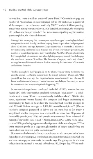 46   The Rise and Stall of the Generative Net


     inserted into spam e-mails to throw oﬀ spam ﬁlters.53 One estimate pegs the
     number of PCs involved in such botnets at 100 to 150 million, or a quarter of
     all the computers on the Internet as of early 2007,54 and the ﬁeld is expanding:
     a study monitoring botnet activity in 2006 detected, on average, the emergence
     of 1 million new bots per month.55 But as one account pulling together various
     guesses explains, the science is inexact:
       MessageLabs, a company that counts spam, recently stopped counting bot-infected
       computers because it literally could not keep up. It says it quit when the ﬁgure passed
       about 10 million a year ago. Symantec Corp. recently said it counted 6.7 million ac-
       tive bots during an Internet scan. Since all bots are not active at any given time, the
       number of infected computers is likely much higher. And Dave Dagon, who recently
       left Georgia Tech University to start a bot-ﬁghting company named Damballa, pegs
       the number at closer to 30 million. The ﬁrm uses a “capture, mark, and release,”
       strategy borrowed from environmental science to study the movement of bot armies
       and estimate their size.

       “It’s like asking how many people are on the planet, you are wrong the second you
       give the answer. . . . But the number is in the tens of millions,” Dagon said. “Had
       you told me ﬁve years ago that organized crime would control 1 out of every 10
       home machines on the Internet, I would have not have believed that. And yet we are
       in an era where this is something that is happening.”56

        In one notable experiment conducted in the fall of 2003, a researcher con-
     nected a PC to the Internet that simulated running an “open proxy”—a condi-
     tion in which many PC users unintentionally ﬁnd themselves.57 Within nine
     hours, spammers’ worms located the computer and began attempting to
     commandeer it. Sixty-six hours later the researcher had recorded attempts to
     send 229,468 distinct messages to 3,360,181 would-be recipients.58 (The re-
     searcher’s computer pretended to deliver on the spam, but in fact threw it
     away.) Such zombie computers were responsible for more than 80 percent of
     the world’s spam in June 2006, and spam in turn accounted for an estimated 80
     percent of the world’s total e-mail.59 North American PCs led the world in De-
     cember 2006, producing approximately 46 percent of the world’s spam.60 That
     spam produces proﬁt, as a large enough number of people actually buy the
     items advertised or invest in the stocks touted.61
        Botnets can also be used to launch coordinated attacks on a particular Inter-
     net endpoint. For example, a criminal can attack an Internet gambling Web site
     and then extort payment to make the attacks stop. The going rate for a botnet
     to launch such an attack is reputed to be about $50,000 per day.62 Virus mak-
 