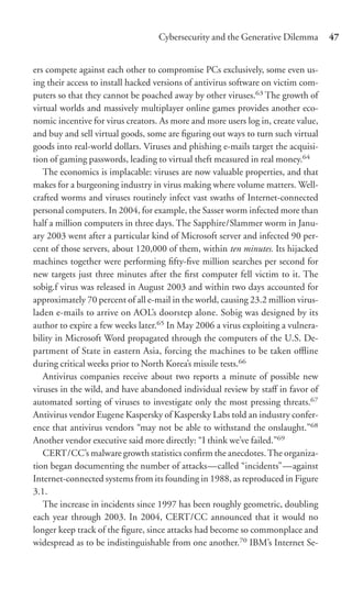 Cybersecurity and the Generative Dilemma        47


ers compete against each other to compromise PCs exclusively, some even us-
ing their access to install hacked versions of antivirus software on victim com-
puters so that they cannot be poached away by other viruses.63 The growth of
virtual worlds and massively multiplayer online games provides another eco-
nomic incentive for virus creators. As more and more users log in, create value,
and buy and sell virtual goods, some are ﬁguring out ways to turn such virtual
goods into real-world dollars. Viruses and phishing e-mails target the acquisi-
tion of gaming passwords, leading to virtual theft measured in real money.64
   The economics is implacable: viruses are now valuable properties, and that
makes for a burgeoning industry in virus making where volume matters. Well-
crafted worms and viruses routinely infect vast swaths of Internet-connected
personal computers. In 2004, for example, the Sasser worm infected more than
half a million computers in three days. The Sapphire/Slammer worm in Janu-
ary 2003 went after a particular kind of Microsoft server and infected 90 per-
cent of those servers, about 120,000 of them, within ten minutes. Its hijacked
machines together were performing ﬁfty-ﬁve million searches per second for
new targets just three minutes after the ﬁrst computer fell victim to it. The
sobig.f virus was released in August 2003 and within two days accounted for
approximately 70 percent of all e-mail in the world, causing 23.2 million virus-
laden e-mails to arrive on AOL’s doorstep alone. Sobig was designed by its
author to expire a few weeks later.65 In May 2006 a virus exploiting a vulnera-
bility in Microsoft Word propagated through the computers of the U.S. De-
partment of State in eastern Asia, forcing the machines to be taken oﬄine
during critical weeks prior to North Korea’s missile tests.66
   Antivirus companies receive about two reports a minute of possible new
viruses in the wild, and have abandoned individual review by staﬀ in favor of
automated sorting of viruses to investigate only the most pressing threats.67
Antivirus vendor Eugene Kaspersky of Kaspersky Labs told an industry confer-
ence that antivirus vendors “may not be able to withstand the onslaught.”68
Another vendor executive said more directly: “I think we’ve failed.”69
   CERT/CC’s malware growth statistics conﬁrm the anecdotes. The organiza-
tion began documenting the number of attacks—called “incidents”—against
Internet-connected systems from its founding in 1988, as reproduced in Figure
3.1.
   The increase in incidents since 1997 has been roughly geometric, doubling
each year through 2003. In 2004, CERT/CC announced that it would no
longer keep track of the ﬁgure, since attacks had become so commonplace and
widespread as to be indistinguishable from one another.70 IBM’s Internet Se-
 