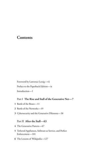 Contents




  Foreword by Lawrence Lessig—vii
  Preface to the Paperback Edition—ix
  Introduction—1


  Part I The Rise and Stall of the Generative Net—7
1 Battle of the Boxes—11
2 Battle of the Networks—19
3 Cybersecurity and the Generative Dilemma—36


  Part II After the Stall—63
4 The Generative Pattern—67
5 Tethered Appliances, Software as Service, and Perfect
  Enforcement—101
6 The Lessons of Wikipedia—127
 