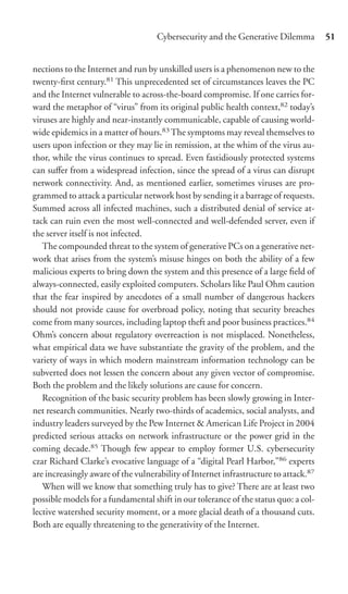 Cybersecurity and the Generative Dilemma          51


nections to the Internet and run by unskilled users is a phenomenon new to the
twenty-ﬁrst century.81 This unprecedented set of circumstances leaves the PC
and the Internet vulnerable to across-the-board compromise. If one carries for-
ward the metaphor of “virus” from its original public health context,82 today’s
viruses are highly and near-instantly communicable, capable of causing world-
wide epidemics in a matter of hours.83 The symptoms may reveal themselves to
users upon infection or they may lie in remission, at the whim of the virus au-
thor, while the virus continues to spread. Even fastidiously protected systems
can suﬀer from a widespread infection, since the spread of a virus can disrupt
network connectivity. And, as mentioned earlier, sometimes viruses are pro-
grammed to attack a particular network host by sending it a barrage of requests.
Summed across all infected machines, such a distributed denial of service at-
tack can ruin even the most well-connected and well-defended server, even if
the server itself is not infected.
   The compounded threat to the system of generative PCs on a generative net-
work that arises from the system’s misuse hinges on both the ability of a few
malicious experts to bring down the system and this presence of a large ﬁeld of
always-connected, easily exploited computers. Scholars like Paul Ohm caution
that the fear inspired by anecdotes of a small number of dangerous hackers
should not provide cause for overbroad policy, noting that security breaches
come from many sources, including laptop theft and poor business practices.84
Ohm’s concern about regulatory overreaction is not misplaced. Nonetheless,
what empirical data we have substantiate the gravity of the problem, and the
variety of ways in which modern mainstream information technology can be
subverted does not lessen the concern about any given vector of compromise.
Both the problem and the likely solutions are cause for concern.
   Recognition of the basic security problem has been slowly growing in Inter-
net research communities. Nearly two-thirds of academics, social analysts, and
industry leaders surveyed by the Pew Internet & American Life Project in 2004
predicted serious attacks on network infrastructure or the power grid in the
coming decade.85 Though few appear to employ former U.S. cybersecurity
czar Richard Clarke’s evocative language of a “digital Pearl Harbor,”86 experts
are increasingly aware of the vulnerability of Internet infrastructure to attack.87
   When will we know that something truly has to give? There are at least two
possible models for a fundamental shift in our tolerance of the status quo: a col-
lective watershed security moment, or a more glacial death of a thousand cuts.
Both are equally threatening to the generativity of the Internet.
 