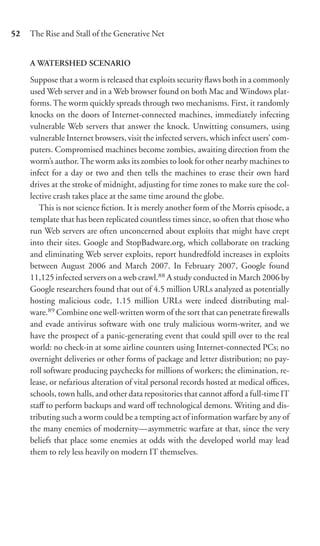 52   The Rise and Stall of the Generative Net


     A WATERSHED SCENARIO

     Suppose that a worm is released that exploits security ﬂaws both in a commonly
     used Web server and in a Web browser found on both Mac and Windows plat-
     forms. The worm quickly spreads through two mechanisms. First, it randomly
     knocks on the doors of Internet-connected machines, immediately infecting
     vulnerable Web servers that answer the knock. Unwitting consumers, using
     vulnerable Internet browsers, visit the infected servers, which infect users’ com-
     puters. Compromised machines become zombies, awaiting direction from the
     worm’s author. The worm asks its zombies to look for other nearby machines to
     infect for a day or two and then tells the machines to erase their own hard
     drives at the stroke of midnight, adjusting for time zones to make sure the col-
     lective crash takes place at the same time around the globe.
        This is not science ﬁction. It is merely another form of the Morris episode, a
     template that has been replicated countless times since, so often that those who
     run Web servers are often unconcerned about exploits that might have crept
     into their sites. Google and StopBadware.org, which collaborate on tracking
     and eliminating Web server exploits, report hundredfold increases in exploits
     between August 2006 and March 2007. In February 2007, Google found
     11,125 infected servers on a web crawl.88 A study conducted in March 2006 by
     Google researchers found that out of 4.5 million URLs analyzed as potentially
     hosting malicious code, 1.15 million URLs were indeed distributing mal-
     ware.89 Combine one well-written worm of the sort that can penetrate ﬁrewalls
     and evade antivirus software with one truly malicious worm-writer, and we
     have the prospect of a panic-generating event that could spill over to the real
     world: no check-in at some airline counters using Internet-connected PCs; no
     overnight deliveries or other forms of package and letter distribution; no pay-
     roll software producing paychecks for millions of workers; the elimination, re-
     lease, or nefarious alteration of vital personal records hosted at medical oﬃces,
     schools, town halls, and other data repositories that cannot aﬀord a full-time IT
     staﬀ to perform backups and ward oﬀ technological demons. Writing and dis-
     tributing such a worm could be a tempting act of information warfare by any of
     the many enemies of modernity—asymmetric warfare at that, since the very
     beliefs that place some enemies at odds with the developed world may lead
     them to rely less heavily on modern IT themselves.
 