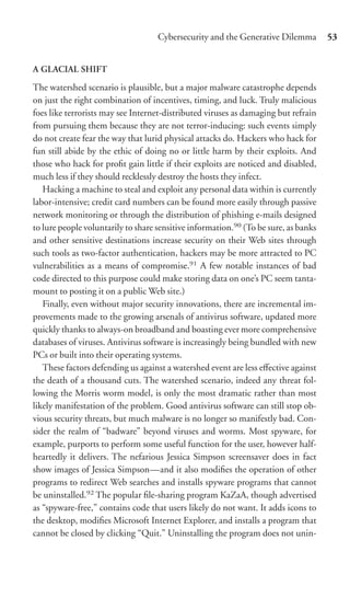 Cybersecurity and the Generative Dilemma         53


A GLACIAL SHIFT

The watershed scenario is plausible, but a major malware catastrophe depends
on just the right combination of incentives, timing, and luck. Truly malicious
foes like terrorists may see Internet-distributed viruses as damaging but refrain
from pursuing them because they are not terror-inducing: such events simply
do not create fear the way that lurid physical attacks do. Hackers who hack for
fun still abide by the ethic of doing no or little harm by their exploits. And
those who hack for proﬁt gain little if their exploits are noticed and disabled,
much less if they should recklessly destroy the hosts they infect.
   Hacking a machine to steal and exploit any personal data within is currently
labor-intensive; credit card numbers can be found more easily through passive
network monitoring or through the distribution of phishing e-mails designed
to lure people voluntarily to share sensitive information.90 (To be sure, as banks
and other sensitive destinations increase security on their Web sites through
such tools as two-factor authentication, hackers may be more attracted to PC
vulnerabilities as a means of compromise.91 A few notable instances of bad
code directed to this purpose could make storing data on one’s PC seem tanta-
mount to posting it on a public Web site.)
   Finally, even without major security innovations, there are incremental im-
provements made to the growing arsenals of antivirus software, updated more
quickly thanks to always-on broadband and boasting ever more comprehensive
databases of viruses. Antivirus software is increasingly being bundled with new
PCs or built into their operating systems.
   These factors defending us against a watershed event are less eﬀective against
the death of a thousand cuts. The watershed scenario, indeed any threat fol-
lowing the Morris worm model, is only the most dramatic rather than most
likely manifestation of the problem. Good antivirus software can still stop ob-
vious security threats, but much malware is no longer so manifestly bad. Con-
sider the realm of “badware” beyond viruses and worms. Most spyware, for
example, purports to perform some useful function for the user, however half-
heartedly it delivers. The nefarious Jessica Simpson screensaver does in fact
show images of Jessica Simpson—and it also modiﬁes the operation of other
programs to redirect Web searches and installs spyware programs that cannot
be uninstalled.92 The popular ﬁle-sharing program KaZaA, though advertised
as “spyware-free,” contains code that users likely do not want. It adds icons to
the desktop, modiﬁes Microsoft Internet Explorer, and installs a program that
cannot be closed by clicking “Quit.” Uninstalling the program does not unin-
 