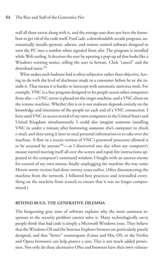 54   The Rise and Stall of the Generative Net


     stall all these extras along with it, and the average user does not have the know-
     how to get rid of the code itself. FunCade, a downloadable arcade program, au-
     tomatically installs spyware, adware, and remote control software designed to
     turn the PC into a zombie when signaled from afar. The program is installed
     while Web surﬁng. It deceives the user by opening a pop-up ad that looks like a
     Windows warning notice, telling the user to beware. Click “cancel” and the
     download starts.93
        What makes such badware bad is often subjective rather than objective, hav-
     ing to do with the level of disclosure made to a consumer before he or she in-
     stalls it. That means it is harder to intercept with automatic antivirus tools. For
     example, VNC is a free program designed to let people access other computers
     from afar—a VNC server is placed on the target machine, and a VNC client on
     the remote machine. Whether this is or is not malware depends entirely on the
     knowledge and intentions of the people on each end of a VNC connection. I
     have used VNC to access several of my own computers in the United States and
     United Kingdom simultaneously. I could also imagine someone installing
     VNC in under a minute after borrowing someone else’s computer to check
     e-mail, and then using it later to steal personal information or to take over the
     machine. A ﬂaw in a recent version of VNC’s password processor allowed it
     to be accessed by anyone94 —as I discovered one day when my computer’s
     mouse started moving itself all over the screen and rapid-ﬁre instructions ap-
     peared in the computer’s command window. I fought with an unseen enemy
     for control of my own mouse, ﬁnally unplugging the machine the way some
     Morris worm victims had done twenty years earlier. (After disconnecting the
     machine from the network, I followed best practices and reinstalled every-
     thing on the machine from scratch to ensure that it was no longer compro-
     mised.)


     BEYOND BUGS: THE GENERATIVE DILEMMA

     The burgeoning gray zone of software explains why the most common re-
     sponses to the security problem cannot solve it. Many technologically savvy
     people think that bad code is simply a Microsoft Windows issue. They believe
     that the Windows OS and the Internet Explorer browser are particularly poorly
     designed, and that “better” counterparts (Linux and Mac OS, or the Firefox
     and Opera browsers) can help protect a user. This is not much added protec-
     tion. Not only do these alternative OSes and browsers have their own vulnera-
 
