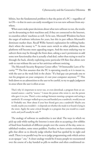 Cybersecurity and the Generative Dilemma           55


bilities, but the fundamental problem is that the point of a PC—regardless of
its OS—is that its users can easily reconﬁgure it to run new software from any-
where.
    When users make poor decisions about what new software to run, the results
can be devastating to their machines and, if they are connected to the Internet,
to countless others’ machines as well. To be sure, Microsoft Windows has been
the target of malware infections for years, but this in part reﬂects Microsoft’s
dominant market share. Recall Willie Sutton’s explanation for robbing banks:
that’s where the money is.95 As more users switch to other platforms, those
platforms will become more appealing targets. And the most enduring way to
subvert them may be through the front door, asking a user’s permission to add
some new functionality that is actually a bad deal, rather than trying to steal in
through the back, silently exploiting some particular OS ﬂaw that allows new
code to run without the user or her antivirus software noticing.
    The Microsoft Security Response Center oﬀers “10 Immutable Laws of Se-
curity.”96 The ﬁrst assumes that the PC is operating exactly as it is meant to,
with the user as the weak link in the chain: “If a bad guy can persuade you to
run his program on your computer, it’s not your computer anymore.”97 This
boils down to an admonition to the user to be careful, to try to apply judgment
in areas where the user is often at sea:

  That’s why it’s important to never run, or even download, a program from an un-
  trusted source—and by “source,” I mean the person who wrote it, not the person
  who gave it to you. There’s a nice analogy between running a program and eating a
  sandwich. If a stranger walked up to you and handed you a sandwich, would you eat
  it? Probably not. How about if your best friend gave you a sandwich? Maybe you
  would, maybe you wouldn’t—it depends on whether she made it or found it lying in
  the street. Apply the same critical thought to a program that you would to a sand-
  wich, and you’ll usually be safe.98

   The analogy of software to sandwiches is not ideal. The ways in which we
pick up code while surﬁng the Internet is more akin to accepting a few nibbles
of food from hundreds of diﬀerent people over the course of the day, some es-
tablished vendors, some street peddlers. Further, we have certain evolutionary
gifts that allow us to directly judge whether food has spoiled by its sight and
smell. There is no parallel way for us to judge programming code which arrives
as an opaque “.exe.” A closer analogy would be if many people we encountered
over the course of a day handed us pills to swallow and often conditioned en-
 
