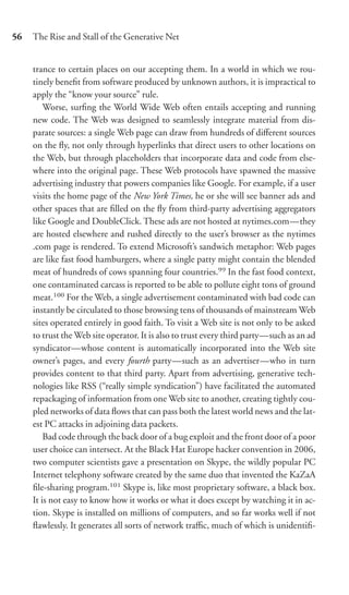 56   The Rise and Stall of the Generative Net


     trance to certain places on our accepting them. In a world in which we rou-
     tinely beneﬁt from software produced by unknown authors, it is impractical to
     apply the “know your source” rule.
         Worse, surﬁng the World Wide Web often entails accepting and running
     new code. The Web was designed to seamlessly integrate material from dis-
     parate sources: a single Web page can draw from hundreds of diﬀerent sources
     on the ﬂy, not only through hyperlinks that direct users to other locations on
     the Web, but through placeholders that incorporate data and code from else-
     where into the original page. These Web protocols have spawned the massive
     advertising industry that powers companies like Google. For example, if a user
     visits the home page of the New York Times, he or she will see banner ads and
     other spaces that are ﬁlled on the ﬂy from third-party advertising aggregators
     like Google and DoubleClick. These ads are not hosted at nytimes.com—they
     are hosted elsewhere and rushed directly to the user’s browser as the nytimes
     .com page is rendered. To extend Microsoft’s sandwich metaphor: Web pages
     are like fast food hamburgers, where a single patty might contain the blended
     meat of hundreds of cows spanning four countries.99 In the fast food context,
     one contaminated carcass is reported to be able to pollute eight tons of ground
     meat.100 For the Web, a single advertisement contaminated with bad code can
     instantly be circulated to those browsing tens of thousands of mainstream Web
     sites operated entirely in good faith. To visit a Web site is not only to be asked
     to trust the Web site operator. It is also to trust every third party—such as an ad
     syndicator—whose content is automatically incorporated into the Web site
     owner’s pages, and every fourth party—such as an advertiser—who in turn
     provides content to that third party. Apart from advertising, generative tech-
     nologies like RSS (“really simple syndication”) have facilitated the automated
     repackaging of information from one Web site to another, creating tightly cou-
     pled networks of data ﬂows that can pass both the latest world news and the lat-
     est PC attacks in adjoining data packets.
         Bad code through the back door of a bug exploit and the front door of a poor
     user choice can intersect. At the Black Hat Europe hacker convention in 2006,
     two computer scientists gave a presentation on Skype, the wildly popular PC
     Internet telephony software created by the same duo that invented the KaZaA
     ﬁle-sharing program.101 Skype is, like most proprietary software, a black box.
     It is not easy to know how it works or what it does except by watching it in ac-
     tion. Skype is installed on millions of computers, and so far works well if not
     ﬂawlessly. It generates all sorts of network traﬃc, much of which is unidentiﬁ-
 