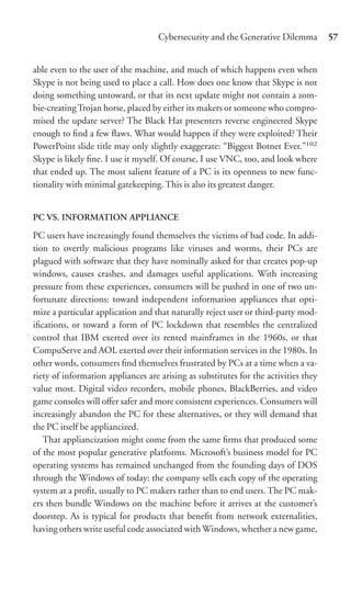 Cybersecurity and the Generative Dilemma         57


able even to the user of the machine, and much of which happens even when
Skype is not being used to place a call. How does one know that Skype is not
doing something untoward, or that its next update might not contain a zom-
bie-creating Trojan horse, placed by either its makers or someone who compro-
mised the update server? The Black Hat presenters reverse engineered Skype
enough to ﬁnd a few ﬂaws. What would happen if they were exploited? Their
PowerPoint slide title may only slightly exaggerate: “Biggest Botnet Ever.”102
Skype is likely ﬁne. I use it myself. Of course, I use VNC, too, and look where
that ended up. The most salient feature of a PC is its openness to new func-
tionality with minimal gatekeeping. This is also its greatest danger.


PC VS. INFORMATION APPLIANCE

PC users have increasingly found themselves the victims of bad code. In addi-
tion to overtly malicious programs like viruses and worms, their PCs are
plagued with software that they have nominally asked for that creates pop-up
windows, causes crashes, and damages useful applications. With increasing
pressure from these experiences, consumers will be pushed in one of two un-
fortunate directions: toward independent information appliances that opti-
mize a particular application and that naturally reject user or third-party mod-
iﬁcations, or toward a form of PC lockdown that resembles the centralized
control that IBM exerted over its rented mainframes in the 1960s, or that
CompuServe and AOL exerted over their information services in the 1980s. In
other words, consumers ﬁnd themselves frustrated by PCs at a time when a va-
riety of information appliances are arising as substitutes for the activities they
value most. Digital video recorders, mobile phones, BlackBerries, and video
game consoles will oﬀer safer and more consistent experiences. Consumers will
increasingly abandon the PC for these alternatives, or they will demand that
the PC itself be appliancized.
   That appliancization might come from the same ﬁrms that produced some
of the most popular generative platforms. Microsoft’s business model for PC
operating systems has remained unchanged from the founding days of DOS
through the Windows of today: the company sells each copy of the operating
system at a proﬁt, usually to PC makers rather than to end users. The PC mak-
ers then bundle Windows on the machine before it arrives at the customer’s
doorstep. As is typical for products that beneﬁt from network externalities,
having others write useful code associated with Windows, whether a new game,
 