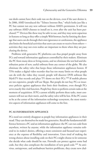 Cybersecurity and the Generative Dilemma          59


out deals cannot have their code run on the devices, even if the user desires it.
In 2006, AMD introduced the “Telmex Internet Box,” which looks just like a
PC but cannot run any new software without AMD’s permission. It will run
any software AMD chooses to install on it, even after the unit has been pur-
chased.107 Devices like these may be safer to use, and they may seem capacious
in features so long as they oﬀer a simple Web browser, but by limiting the dam-
age that users can do through their own ignorance or carelessness, the appliance
also limits the beneﬁcial activities that users can create or receive from others—
activities they may not even realize are important to them when they are pur-
chasing the device.
   Problems with generative PC platforms can thus propel people away from
PCs and toward information appliances controlled by their makers. Eliminate
the PC from many dens or living rooms, and we eliminate the test bed and dis-
tribution point of new, useful software from any corner of the globe. We also
eliminate the safety valve that keeps those information appliances honest. If
TiVo makes a digital video recorder that has too many limits on what people
can do with the video they record, people will discover DVR software like
MythTV that records and plays TV shows on their PCs.108 If mobile phones
are too expensive, people will use Skype. But people do not buy PCs as insur-
ance policies against appliances that limit their freedoms, even though PCs
serve exactly this vital function. People buy them to perform certain tasks at the
moment of acquisition. If PCs cannot reliably perform these tasks, most con-
sumers will not see their merit, and the safety valve will be lost. If the PC ceases
to be at the center of the information technology ecosystem, the most restric-
tive aspects of information appliances will come to the fore.


PC AS INFORMATION APPLIANCE

PCs need not entirely disappear as people buy information appliances in their
stead. They can themselves be made less generative. Recall the fundamental dif-
ference between a PC and an information appliance: the PC can run code from
anywhere, written by anyone, while the information appliance remains teth-
ered to its maker’s desires, oﬀering a more consistent and focused user experi-
ence at the expense of ﬂexibility and innovation. Users tired of making the
wrong choices about installing code on their PCs might choose to let someone
else decide what code should be run. Firewalls can protect against some bad
code, but they also complicate the installation of new good code.109 As anti-
virus, antispyware, and antibadware barriers proliferate, they create new chal-
 