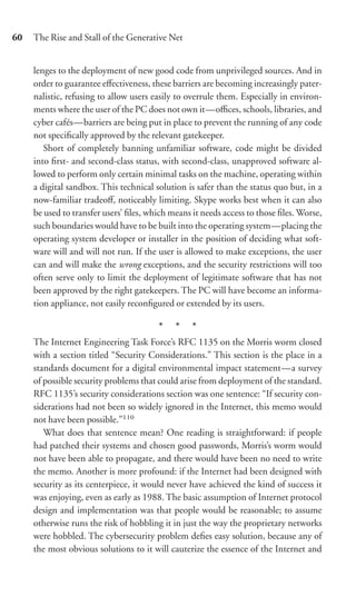 60   The Rise and Stall of the Generative Net


     lenges to the deployment of new good code from unprivileged sources. And in
     order to guarantee eﬀectiveness, these barriers are becoming increasingly pater-
     nalistic, refusing to allow users easily to overrule them. Especially in environ-
     ments where the user of the PC does not own it—oﬃces, schools, libraries, and
     cyber cafés—barriers are being put in place to prevent the running of any code
     not speciﬁcally approved by the relevant gatekeeper.
        Short of completely banning unfamiliar software, code might be divided
     into ﬁrst- and second-class status, with second-class, unapproved software al-
     lowed to perform only certain minimal tasks on the machine, operating within
     a digital sandbox. This technical solution is safer than the status quo but, in a
     now-familiar tradeoﬀ, noticeably limiting. Skype works best when it can also
     be used to transfer users’ ﬁles, which means it needs access to those ﬁles. Worse,
     such boundaries would have to be built into the operating system—placing the
     operating system developer or installer in the position of deciding what soft-
     ware will and will not run. If the user is allowed to make exceptions, the user
     can and will make the wrong exceptions, and the security restrictions will too
     often serve only to limit the deployment of legitimate software that has not
     been approved by the right gatekeepers. The PC will have become an informa-
     tion appliance, not easily reconﬁgured or extended by its users.

                                        * * *
     The Internet Engineering Task Force’s RFC 1135 on the Morris worm closed
     with a section titled “Security Considerations.” This section is the place in a
     standards document for a digital environmental impact statement—a survey
     of possible security problems that could arise from deployment of the standard.
     RFC 1135’s security considerations section was one sentence: “If security con-
     siderations had not been so widely ignored in the Internet, this memo would
     not have been possible.”110
        What does that sentence mean? One reading is straightforward: if people
     had patched their systems and chosen good passwords, Morris’s worm would
     not have been able to propagate, and there would have been no need to write
     the memo. Another is more profound: if the Internet had been designed with
     security as its centerpiece, it would never have achieved the kind of success it
     was enjoying, even as early as 1988. The basic assumption of Internet protocol
     design and implementation was that people would be reasonable; to assume
     otherwise runs the risk of hobbling it in just the way the proprietary networks
     were hobbled. The cybersecurity problem deﬁes easy solution, because any of
     the most obvious solutions to it will cauterize the essence of the Internet and
 
