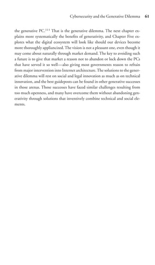 Cybersecurity and the Generative Dilemma        61


the generative PC.111 That is the generative dilemma. The next chapter ex-
plains more systematically the beneﬁts of generativity, and Chapter Five ex-
plores what the digital ecosystem will look like should our devices become
more thoroughly appliancized. The vision is not a pleasant one, even though it
may come about naturally through market demand. The key to avoiding such
a future is to give that market a reason not to abandon or lock down the PCs
that have served it so well—also giving most governments reason to refrain
from major intervention into Internet architecture. The solutions to the gener-
ative dilemma will rest on social and legal innovation as much as on technical
innovation, and the best guideposts can be found in other generative successes
in those arenas. Those successes have faced similar challenges resulting from
too much openness, and many have overcome them without abandoning gen-
erativity through solutions that inventively combine technical and social ele-
ments.
 