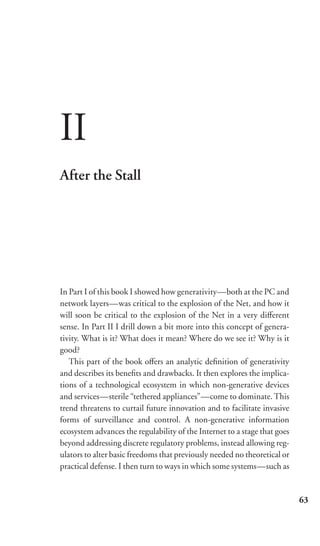 II
After the Stall




In Part I of this book I showed how generativity—both at the PC and
network layers—was critical to the explosion of the Net, and how it
will soon be critical to the explosion of the Net in a very diﬀerent
sense. In Part II I drill down a bit more into this concept of genera-
tivity. What is it? What does it mean? Where do we see it? Why is it
good?
   This part of the book oﬀers an analytic deﬁnition of generativity
and describes its beneﬁts and drawbacks. It then explores the implica-
tions of a technological ecosystem in which non-generative devices
and services—sterile “tethered appliances”—come to dominate. This
trend threatens to curtail future innovation and to facilitate invasive
forms of surveillance and control. A non-generative information
ecosystem advances the regulability of the Internet to a stage that goes
beyond addressing discrete regulatory problems, instead allowing reg-
ulators to alter basic freedoms that previously needed no theoretical or
practical defense. I then turn to ways in which some systems—such as


                                                                           63
 