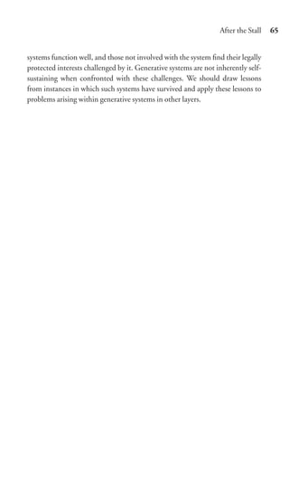 After the Stall   65


systems function well, and those not involved with the system ﬁnd their legally
protected interests challenged by it. Generative systems are not inherently self-
sustaining when confronted with these challenges. We should draw lessons
from instances in which such systems have survived and apply these lessons to
problems arising within generative systems in other layers.
 