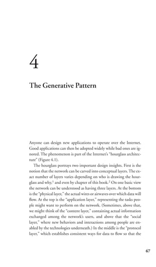 4
The Generative Pattern




Anyone can design new applications to operate over the Internet.
Good applications can then be adopted widely while bad ones are ig-
nored. The phenomenon is part of the Internet’s “hourglass architec-
ture” (Figure 4.1).
    The hourglass portrays two important design insights. First is the
notion that the network can be carved into conceptual layers. The ex-
act number of layers varies depending on who is drawing the hour-
glass and why,1 and even by chapter of this book.2 On one basic view
the network can be understood as having three layers. At the bottom
is the “physical layer,” the actual wires or airwaves over which data will
ﬂow. At the top is the “application layer,” representing the tasks peo-
ple might want to perform on the network. (Sometimes, above that,
we might think of the “content layer,” containing actual information
exchanged among the network’s users, and above that the “social
layer,” where new behaviors and interactions among people are en-
abled by the technologies underneath.) In the middle is the “protocol
layer,” which establishes consistent ways for data to ﬂow so that the



                                                                             67
 