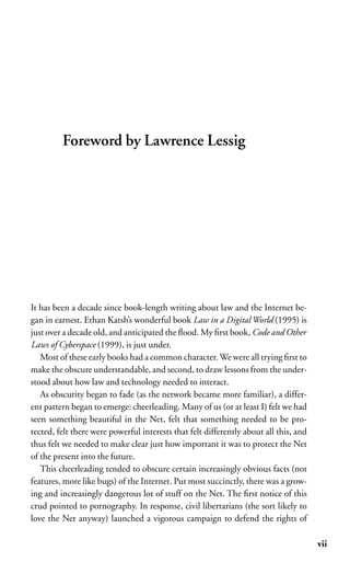 Foreword by Lawrence Lessig




It has been a decade since book-length writing about law and the Internet be-
gan in earnest. Ethan Katsh’s wonderful book Law in a Digital World (1995) is
just over a decade old, and anticipated the ﬂood. My ﬁrst book, Code and Other
Laws of Cyberspace (1999), is just under.
   Most of these early books had a common character. We were all trying ﬁrst to
make the obscure understandable, and second, to draw lessons from the under-
stood about how law and technology needed to interact.
   As obscurity began to fade (as the network became more familiar), a differ-
ent pattern began to emerge: cheerleading. Many of us (or at least I) felt we had
seen something beautiful in the Net, felt that something needed to be pro-
tected, felt there were powerful interests that felt differently about all this, and
thus felt we needed to make clear just how important it was to protect the Net
of the present into the future.
   This cheerleading tended to obscure certain increasingly obvious facts (not
features, more like bugs) of the Internet. Put most succinctly, there was a grow-
ing and increasingly dangerous lot of stuff on the Net. The ﬁrst notice of this
crud pointed to pornography. In response, civil libertarians (the sort likely to
love the Net anyway) launched a vigorous campaign to defend the rights of

                                                                                       vii
 