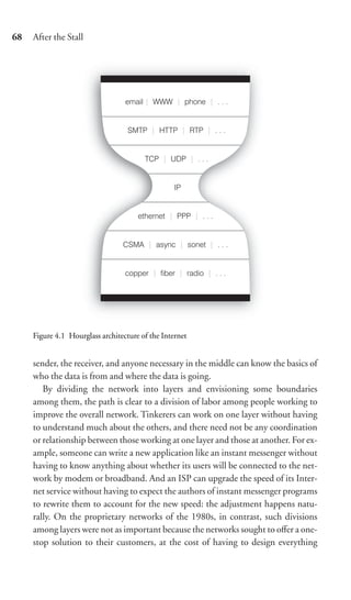 68   After the Stall




     Figure 4.1 Hourglass architecture of the Internet


     sender, the receiver, and anyone necessary in the middle can know the basics of
     who the data is from and where the data is going.
        By dividing the network into layers and envisioning some boundaries
     among them, the path is clear to a division of labor among people working to
     improve the overall network. Tinkerers can work on one layer without having
     to understand much about the others, and there need not be any coordination
     or relationship between those working at one layer and those at another. For ex-
     ample, someone can write a new application like an instant messenger without
     having to know anything about whether its users will be connected to the net-
     work by modem or broadband. And an ISP can upgrade the speed of its Inter-
     net service without having to expect the authors of instant messenger programs
     to rewrite them to account for the new speed: the adjustment happens natu-
     rally. On the proprietary networks of the 1980s, in contrast, such divisions
     among layers were not as important because the networks sought to oﬀer a one-
     stop solution to their customers, at the cost of having to design everything
 