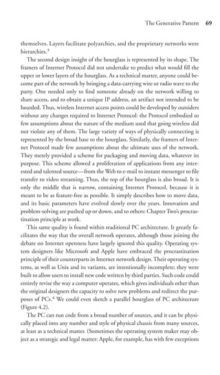 The Generative Pattern      69


themselves. Layers facilitate polyarchies, and the proprietary networks were
hierarchies.3
   The second design insight of the hourglass is represented by its shape. The
framers of Internet Protocol did not undertake to predict what would ﬁll the
upper or lower layers of the hourglass. As a technical matter, anyone could be-
come part of the network by bringing a data-carrying wire or radio wave to the
party. One needed only to ﬁnd someone already on the network willing to
share access, and to obtain a unique IP address, an artifact not intended to be
hoarded. Thus, wireless Internet access points could be developed by outsiders
without any changes required to Internet Protocol: the Protocol embodied so
few assumptions about the nature of the medium used that going wireless did
not violate any of them. The large variety of ways of physically connecting is
represented by the broad base to the hourglass. Similarly, the framers of Inter-
net Protocol made few assumptions about the ultimate uses of the network.
They merely provided a scheme for packaging and moving data, whatever its
purpose. This scheme allowed a proliferation of applications from any inter-
ested and talented source—from the Web to e-mail to instant messenger to ﬁle
transfer to video streaming. Thus, the top of the hourglass is also broad. It is
only the middle that is narrow, containing Internet Protocol, because it is
meant to be as feature-free as possible. It simply describes how to move data,
and its basic parameters have evolved slowly over the years. Innovation and
problem-solving are pushed up or down, and to others: Chapter Two’s procras-
tination principle at work.
   This same quality is found within traditional PC architecture. It greatly fa-
cilitates the way that the overall network operates, although those joining the
debate on Internet openness have largely ignored this quality. Operating sys-
tem designers like Microsoft and Apple have embraced the procrastination
principle of their counterparts in Internet network design. Their operating sys-
tems, as well as Unix and its variants, are intentionally incomplete; they were
built to allow users to install new code written by third parties. Such code could
entirely revise the way a computer operates, which gives individuals other than
the original designers the capacity to solve new problems and redirect the pur-
poses of PCs.4 We could even sketch a parallel hourglass of PC architecture
(Figure 4.2).
   The PC can run code from a broad number of sources, and it can be physi-
cally placed into any number and style of physical chassis from many sources,
at least as a technical matter. (Sometimes the operating system maker may ob-
ject as a strategic and legal matter: Apple, for example, has with few exceptions
 
