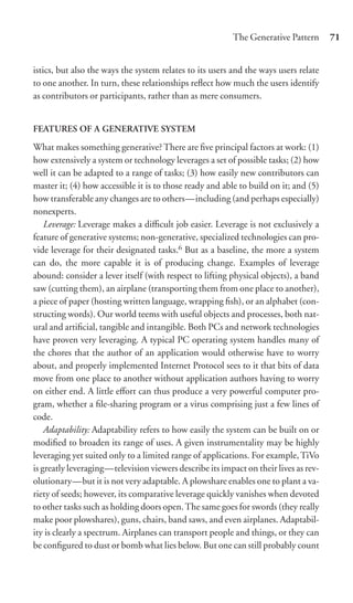 The Generative Pattern      71


istics, but also the ways the system relates to its users and the ways users relate
to one another. In turn, these relationships reﬂect how much the users identify
as contributors or participants, rather than as mere consumers.


FEATURES OF A GENERATIVE SYSTEM
What makes something generative? There are ﬁve principal factors at work: (1)
how extensively a system or technology leverages a set of possible tasks; (2) how
well it can be adapted to a range of tasks; (3) how easily new contributors can
master it; (4) how accessible it is to those ready and able to build on it; and (5)
how transferable any changes are to others—including (and perhaps especially)
nonexperts.
    Leverage: Leverage makes a diﬃcult job easier. Leverage is not exclusively a
feature of generative systems; non-generative, specialized technologies can pro-
vide leverage for their designated tasks.6 But as a baseline, the more a system
can do, the more capable it is of producing change. Examples of leverage
abound: consider a lever itself (with respect to lifting physical objects), a band
saw (cutting them), an airplane (transporting them from one place to another),
a piece of paper (hosting written language, wrapping ﬁsh), or an alphabet (con-
structing words). Our world teems with useful objects and processes, both nat-
ural and artiﬁcial, tangible and intangible. Both PCs and network technologies
have proven very leveraging. A typical PC operating system handles many of
the chores that the author of an application would otherwise have to worry
about, and properly implemented Internet Protocol sees to it that bits of data
move from one place to another without application authors having to worry
on either end. A little eﬀort can thus produce a very powerful computer pro-
gram, whether a ﬁle-sharing program or a virus comprising just a few lines of
code.
    Adaptability: Adaptability refers to how easily the system can be built on or
modiﬁed to broaden its range of uses. A given instrumentality may be highly
leveraging yet suited only to a limited range of applications. For example, TiVo
is greatly leveraging—television viewers describe its impact on their lives as rev-
olutionary—but it is not very adaptable. A plowshare enables one to plant a va-
riety of seeds; however, its comparative leverage quickly vanishes when devoted
to other tasks such as holding doors open. The same goes for swords (they really
make poor plowshares), guns, chairs, band saws, and even airplanes. Adaptabil-
ity is clearly a spectrum. Airplanes can transport people and things, or they can
be conﬁgured to dust or bomb what lies below. But one can still probably count
 