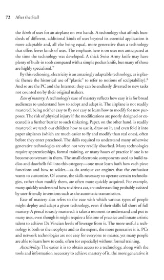 72   After the Stall


     the kinds of uses for an airplane on two hands. A technology that aﬀords hun-
     dreds of diﬀerent, additional kinds of uses beyond its essential application is
     more adaptable and, all else being equal, more generative than a technology
     that oﬀers fewer kinds of uses. The emphasis here is on uses not anticipated at
     the time the technology was developed. A thick Swiss Army knife may have
     plenty of built-in tools compared with a simple pocket knife, but many of those
     are highly specialized.7
        By this reckoning, electricity is an amazingly adaptable technology, as is plas-
     tic (hence the historical use of “plastic” to refer to notions of sculptability).8
     And so are the PC and the Internet: they can be endlessly diverted to new tasks
     not counted on by their original makers.
        Ease of mastery: A technology’s ease of mastery reﬂects how easy it is for broad
     audiences to understand how to adopt and adapt it. The airplane is not readily
     mastered, being neither easy to ﬂy nor easy to learn how to modify for new pur-
     poses. The risk of physical injury if the modiﬁcations are poorly designed or ex-
     ecuted is a further barrier to such tinkering. Paper, on the other hand, is readily
     mastered: we teach our children how to use it, draw on it, and even fold it into
     paper airplanes (which are much easier to ﬂy and modify than real ones), often
     before they enter preschool. The skills required to understand many otherwise
     generative technologies are often not very readily absorbed. Many technologies
     require apprenticeships, formal training, or many hours of practice if one is to
     become conversant in them. The small electronic components used to build ra-
     dios and doorbells fall into this category—one must learn both how each piece
     functions and how to solder—as do antique car engines that the enthusiast
     wants to customize. Of course, the skills necessary to operate certain technolo-
     gies, rather than modify them, are often more quickly acquired. For example,
     many quickly understand how to drive a car, an understanding probably assisted
     by user-friendly inventions such as the automatic transmission.
        Ease of mastery also refers to the ease with which various types of people
     might deploy and adapt a given technology, even if their skills fall short of full
     mastery. A pencil is easily mastered: it takes a moment to understand and put to
     many uses, even though it might require a lifetime of practice and innate artistic
     talent to achieve Da Vincian levels of leverage from it. The more useful a tech-
     nology is both to the neophyte and to the expert, the more generative it is. PCs
     and network technologies are not easy for everyone to master, yet many people
     are able to learn how to code, often (or especially) without formal training.
        Accessibility: The easier it is to obtain access to a technology, along with the
     tools and information necessary to achieve mastery of it, the more generative it
 