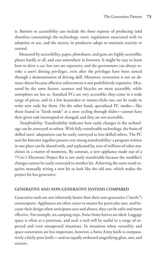 The Generative Pattern      73


is. Barriers to accessibility can include the sheer expense of producing (and
therefore consuming) the technology, taxes, regulations associated with its
adoption or use, and the secrecy its producers adopt to maintain scarcity or
control.
   Measured by accessibility, paper, plowshares, and guns are highly accessible,
planes hardly at all, and cars somewhere in between. It might be easy to learn
how to drive a car, but cars are expensive, and the government can always re-
voke a user’s driving privileges, even after the privileges have been earned
through a demonstration of driving skill. Moreover, revocation is not an ab-
stract threat because eﬀective enforcement is not prohibitively expensive. Mea-
sured by the same factors, scooters and bicycles are more accessible, while
snowplows are less so. Standard PCs are very accessible; they come in a wide
range of prices, and in a few keystrokes or mouse-clicks one can be ready to
write new code for them. On the other hand, specialized PC modes—like
those found in “kiosk mode” at a store cycling through slides—cannot have
their given task interrupted or changed, and they are not accessible.
   Transferability: Transferability indicates how easily changes in the technol-
ogy can be conveyed to others. With fully transferable technology, the fruits of
skilled users’ adaptations can be easily conveyed to less-skilled others. The PC
and the Internet together possess very strong transferability: a program written
in one place can be shared with, and replicated by, tens of millions of other ma-
chines in a matter of moments. By contrast, a new appliance made out of a
75-in-1 Electronic Project Kit is not easily transferable because the modiﬁer’s
changes cannot be easily conveyed to another kit. Achieving the same result re-
quires manually wiring a new kit to look like the old one, which makes the
project kit less generative.


GENERATIVE AND NON-GENERATIVE SYSTEMS COMPARED

Generative tools are not inherently better than their non-generative (“sterile”)
counterparts. Appliances are often easier to master for particular uses, and be-
cause their design often anticipates uses and abuses, they can be safer and more
eﬀective. For example, on camping trips, Swiss Army knives are ideal. Luggage
space is often at a premium, and such a tool will be useful in a range of ex-
pected and even unexpected situations. In situations when versatility and
space constraints are less important, however, a Swiss Army knife is compara-
tively a fairly poor knife—and an equally awkward magnifying glass, saw, and
scissors.
 