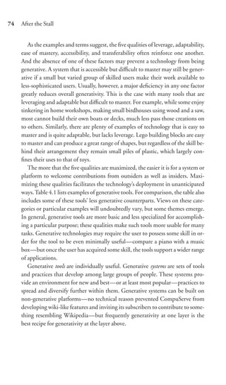 74   After the Stall


        As the examples and terms suggest, the ﬁve qualities of leverage, adaptability,
     ease of mastery, accessibility, and transferability often reinforce one another.
     And the absence of one of these factors may prevent a technology from being
     generative. A system that is accessible but diﬃcult to master may still be gener-
     ative if a small but varied group of skilled users make their work available to
     less-sophisticated users. Usually, however, a major deﬁciency in any one factor
     greatly reduces overall generativity. This is the case with many tools that are
     leveraging and adaptable but diﬃcult to master. For example, while some enjoy
     tinkering in home workshops, making small birdhouses using wood and a saw,
     most cannot build their own boats or decks, much less pass those creations on
     to others. Similarly, there are plenty of examples of technology that is easy to
     master and is quite adaptable, but lacks leverage. Lego building blocks are easy
     to master and can produce a great range of shapes, but regardless of the skill be-
     hind their arrangement they remain small piles of plastic, which largely con-
     ﬁnes their uses to that of toys.
        The more that the ﬁve qualities are maximized, the easier it is for a system or
     platform to welcome contributions from outsiders as well as insiders. Maxi-
     mizing these qualities facilitates the technology’s deployment in unanticipated
     ways. Table 4.1 lists examples of generative tools. For comparison, the table also
     includes some of these tools’ less generative counterparts. Views on these cate-
     gories or particular examples will undoubtedly vary, but some themes emerge.
     In general, generative tools are more basic and less specialized for accomplish-
     ing a particular purpose; these qualities make such tools more usable for many
     tasks. Generative technologies may require the user to possess some skill in or-
     der for the tool to be even minimally useful—compare a piano with a music
     box—but once the user has acquired some skill, the tools support a wider range
     of applications.
        Generative tools are individually useful. Generative systems are sets of tools
     and practices that develop among large groups of people. These systems pro-
     vide an environment for new and best—or at least most popular—practices to
     spread and diversify further within them. Generative systems can be built on
     non-generative platforms—no technical reason prevented CompuServe from
     developing wiki-like features and inviting its subscribers to contribute to some-
     thing resembling Wikipedia—but frequently generativity at one layer is the
     best recipe for generativity at the layer above.
 