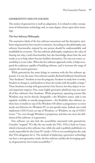The Generative Pattern       77


GENERATIVITY AND ITS COUSINS

The notion of generativity is itself an adaptation. It is related to other concep-
tions of information technology and, to some degree, draws upon their mean-
ings.

The Free Software Philosophy
The normative ideals of the free software movement and the descriptive attri-
butes of generativity have much in common. According to this philosophy, any
software functionality enjoyed by one person should be understandable and
modiﬁable by everyone. The free software philosophy emphasizes the value of
sharing not only a tool’s functionality, but also knowledge about how the tool
works so as to help others become builders themselves. Put into our terms, ac-
cessibility is a core value. When the free software approach works, it helps to ex-
pand the audiences capable of building software, and it increases the range of
outputs the system generates.
   While generativity has some things in common with the free software ap-
proach, it is not the same. Free software satisﬁes Richard Stallman’s benchmark
“four freedoms”: freedom to run the program, freedom to study how it works,
freedom to change it, and freedom to share the results with the public at large.9
These freedoms overlap with generativity’s four factors, but they depart in sev-
eral important respects. First, some highly generative platforms may not meet
all of free software’s four freedoms. While proprietary operating systems like
Windows may not be directly changeable—the Windows source code is not
regularly available to outside programmers—the ﬂexibility that software au-
thors have to build on top of the Windows OS allows a programmer to revise
nearly any behavior of a Windows PC to suit speciﬁc tastes. Indeed, one could
implement GNU/Linux on top of Windows, or Windows on top of GNU/
Linux.10 So, even though Windows is proprietary and does not meet the deﬁ-
nition of free software, it is generative.
   Free software can also lack the accessibility associated with generativity.
Consider “trapped” PCs like the one inside the TiVo. TiVo is built on Linux,
which is licensed as free software, but, while the code is publicly published, it is
nearly impossible for the Linux PC inside a TiVo to run anything but the code
that TiVo designates for it. The method of deploying a generative technology
can have a non-generative result: the free software satisﬁes the leveraging qual-
ity of generativity, but it lacks accessibility.11
 