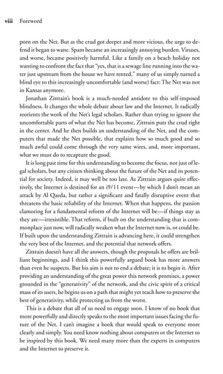 viii   Foreword


       porn on the Net. But as the crud got deeper and more vicious, the urge to de-
       fend it began to wane. Spam became an increasingly annoying burden. Viruses,
       and worse, became positively harmful. Like a family on a beach holiday not
       wanting to confront the fact that “yes, that is a sewage line running into the wa-
       ter just upstream from the house we have rented,” many of us simply turned a
       blind eye to this increasingly uncomfortable (and worse) fact: The Net was not
       in Kansas anymore.
          Jonathan Zittrain’s book is a much-needed antidote to this self-imposed
       blindness. It changes the whole debate about law and the Internet. It radically
       reorients the work of the Net’s legal scholars. Rather than trying to ignore the
       uncomfortable parts of what the Net has become, Zittrain puts the crud right
       in the center. And he then builds an understanding of the Net, and the com-
       puters that made the Net possible, that explains how so much good and so
       much awful could come through the very same wires, and, more important,
       what we must do to recapture the good.
          It is long past time for this understanding to become the focus, not just of le-
       gal scholars, but any citizen thinking about the future of the Net and its poten-
       tial for society. Indeed, it may well be too late. As Zittrain argues quite effec-
       tively, the Internet is destined for an i9/11 event—by which I don’t mean an
       attack by Al Qaeda, but rather a signiﬁcant and fatally disruptive event that
       threatens the basic reliability of the Internet. When that happens, the passion
       clamoring for a fundamental reform of the Internet will be—if things stay as
       they are—irresistible. That reform, if built on the understanding that is com-
       monplace just now, will radically weaken what the Internet now is, or could be.
       If built upon the understanding Zittrain is advancing here, it could strengthen
       the very best of the Internet, and the potential that network offers.
          Zittrain doesn’t have all the answers, though the proposals he offers are bril-
       liant beginnings, and I think this powerfully argued book has more answers
       than even he suspects. But his aim is not to end a debate; it is to begin it. After
       providing an understanding of the great power this network promises, a power
       grounded in the “generativity” of the network, and the civic spirit of a critical
       mass of its users, he begins us on a path that might yet teach how to preserve the
       best of generativity, while protecting us from the worst.
          This is a debate that all of us need to engage soon. I know of no book that
       more powerfully and directly speaks to the most important issues facing the fu-
       ture of the Net. I can’t imagine a book that would speak to everyone more
       clearly and simply. You need know nothing about computers or the Internet to
       be inspired by this book. We need many more than the experts in computers
       and the Internet to preserve it.
 