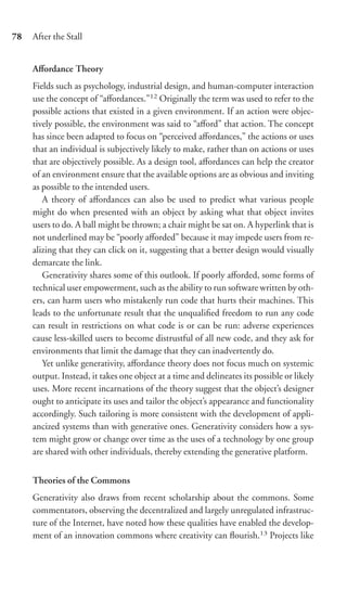 78   After the Stall


     Aﬀordance Theory
     Fields such as psychology, industrial design, and human-computer interaction
     use the concept of “aﬀordances.”12 Originally the term was used to refer to the
     possible actions that existed in a given environment. If an action were objec-
     tively possible, the environment was said to “aﬀord” that action. The concept
     has since been adapted to focus on “perceived aﬀordances,” the actions or uses
     that an individual is subjectively likely to make, rather than on actions or uses
     that are objectively possible. As a design tool, aﬀordances can help the creator
     of an environment ensure that the available options are as obvious and inviting
     as possible to the intended users.
        A theory of aﬀordances can also be used to predict what various people
     might do when presented with an object by asking what that object invites
     users to do. A ball might be thrown; a chair might be sat on. A hyperlink that is
     not underlined may be “poorly aﬀorded” because it may impede users from re-
     alizing that they can click on it, suggesting that a better design would visually
     demarcate the link.
        Generativity shares some of this outlook. If poorly aﬀorded, some forms of
     technical user empowerment, such as the ability to run software written by oth-
     ers, can harm users who mistakenly run code that hurts their machines. This
     leads to the unfortunate result that the unqualiﬁed freedom to run any code
     can result in restrictions on what code is or can be run: adverse experiences
     cause less-skilled users to become distrustful of all new code, and they ask for
     environments that limit the damage that they can inadvertently do.
        Yet unlike generativity, aﬀordance theory does not focus much on systemic
     output. Instead, it takes one object at a time and delineates its possible or likely
     uses. More recent incarnations of the theory suggest that the object’s designer
     ought to anticipate its uses and tailor the object’s appearance and functionality
     accordingly. Such tailoring is more consistent with the development of appli-
     ancized systems than with generative ones. Generativity considers how a sys-
     tem might grow or change over time as the uses of a technology by one group
     are shared with other individuals, thereby extending the generative platform.


     Theories of the Commons
     Generativity also draws from recent scholarship about the commons. Some
     commentators, observing the decentralized and largely unregulated infrastruc-
     ture of the Internet, have noted how these qualities have enabled the develop-
     ment of an innovation commons where creativity can ﬂourish.13 Projects like
 