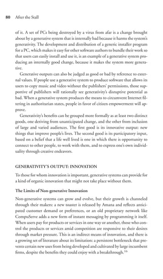 80   After the Stall


     of it. A set of PCs being destroyed by a virus from afar is a change brought
     about by a generative system that is internally bad because it harms the system’s
     generativity. The development and distribution of a generic installer program
     for a PC, which makes it easy for other software authors to bundle their work so
     that users can easily install and use it, is an example of a generative system pro-
     ducing an internally good change, because it makes the system more genera-
     tive.
        Generative outputs can also be judged as good or bad by reference to exter-
     nal values. If people use a generative system to produce software that allows its
     users to copy music and video without the publishers’ permissions, those sup-
     portive of publishers will rationally see generativity’s disruptive potential as
     bad. When a generative system produces the means to circumvent Internet ﬁl-
     tering in authoritarian states, people in favor of citizen empowerment will ap-
     prove.
        Generativity’s beneﬁts can be grouped more formally as at least two distinct
     goods, one deriving from unanticipated change, and the other from inclusion
     of large and varied audiences. The ﬁrst good is its innovative output: new
     things that improve people’s lives. The second good is its participatory input,
     based on a belief that a life well lived is one in which there is opportunity to
     connect to other people, to work with them, and to express one’s own individ-
     uality through creative endeavors.


     GENERATIVITY’S OUTPUT: INNOVATION

     To those for whom innovation is important, generative systems can provide for
     a kind of organic innovation that might not take place without them.

     The Limits of Non-generative Innovation
     Non-generative systems can grow and evolve, but their growth is channeled
     through their makers: a new toaster is released by Amana and reﬂects antici-
     pated customer demand or preferences, or an old proprietary network like
     CompuServe adds a new form of instant messaging by programming it itself.
     When users pay for products or services in one way or another, those who con-
     trol the products or services amid competition are responsive to their desires
     through market pressure. This is an indirect means of innovation, and there is
     a growing set of literature about its limitation: a persistent bottleneck that pre-
     vents certain new uses from being developed and cultivated by large incumbent
     ﬁrms, despite the beneﬁts they could enjoy with a breakthrough.16
 