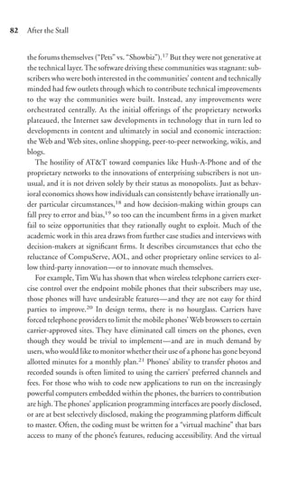 82   After the Stall


     the forums themselves (“Pets” vs. “Showbiz”).17 But they were not generative at
     the technical layer. The software driving these communities was stagnant: sub-
     scribers who were both interested in the communities’ content and technically
     minded had few outlets through which to contribute technical improvements
     to the way the communities were built. Instead, any improvements were
     orchestrated centrally. As the initial oﬀerings of the proprietary networks
     plateaued, the Internet saw developments in technology that in turn led to
     developments in content and ultimately in social and economic interaction:
     the Web and Web sites, online shopping, peer-to-peer networking, wikis, and
     blogs.
        The hostility of AT&T toward companies like Hush-A-Phone and of the
     proprietary networks to the innovations of enterprising subscribers is not un-
     usual, and it is not driven solely by their status as monopolists. Just as behav-
     ioral economics shows how individuals can consistently behave irrationally un-
     der particular circumstances,18 and how decision-making within groups can
     fall prey to error and bias,19 so too can the incumbent ﬁrms in a given market
     fail to seize opportunities that they rationally ought to exploit. Much of the
     academic work in this area draws from further case studies and interviews with
     decision-makers at signiﬁcant ﬁrms. It describes circumstances that echo the
     reluctance of CompuServe, AOL, and other proprietary online services to al-
     low third-party innovation—or to innovate much themselves.
        For example, Tim Wu has shown that when wireless telephone carriers exer-
     cise control over the endpoint mobile phones that their subscribers may use,
     those phones will have undesirable features—and they are not easy for third
     parties to improve.20 In design terms, there is no hourglass. Carriers have
     forced telephone providers to limit the mobile phones’ Web browsers to certain
     carrier-approved sites. They have eliminated call timers on the phones, even
     though they would be trivial to implement—and are in much demand by
     users, who would like to monitor whether their use of a phone has gone beyond
     allotted minutes for a monthly plan.21 Phones’ ability to transfer photos and
     recorded sounds is often limited to using the carriers’ preferred channels and
     fees. For those who wish to code new applications to run on the increasingly
     powerful computers embedded within the phones, the barriers to contribution
     are high. The phones’ application programming interfaces are poorly disclosed,
     or are at best selectively disclosed, making the programming platform diﬃcult
     to master. Often, the coding must be written for a “virtual machine” that bars
     access to many of the phone’s features, reducing accessibility. And the virtual
 