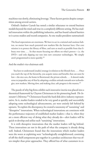 The Generative Pattern         83


machines run slowly, eliminating leverage. These factors persist despite compe-
tition among several carriers.
    Oxford’s Andrew Currah has noted a similar reluctance to extend business
models beyond the tried-and-true in a completely diﬀerent setting. He has stud-
ied innovation within the publishing industries, and has found cultural barriers
to it across studios and record companies. As one studio president summarized:

  The ﬁscal expectations are enormous. We have to act in a rational and cautious fash-
  ion, no matter how much potential new markets like the Internet have. Our core
  mission is to protect the library of ﬁlms, and earn as much as possible from that li-
  brary over time. . . . So that means focusing our eﬀorts on what’s proven—i.e. the
  DVD—and only dipping our toes into new consumer technologies. We simply
  aren’t programmed to move quickly.22

And the studio’s vice-chairman said:

     You have to understand [studio] strategy in relation to the lifestyle here. . . . Once
  you reach the top of the hierarchy, you acquire status and beneﬁts that can soon be
  lost—the nice cars, the home in Brentwood, the private schools. . . . It doesn’t make
  sense to jeopardize any of that by adopting a reckless attitude towards new technolo-
  gies, new markets. Moving slow, and making clear, safe progress is the mantra.23

   The puzzle of why big ﬁrms exhibit such innovative inertia was placed into a
theoretical framework by Clayton Christensen in his pioneering book The In-
novator’s Dilemma.24 Christensen found the hard disk drive industry represen-
tative. In it, market leaders tended to be very good at quickly and successfully
adopting some technological advancements, yet were entirely left behind by
upstarts. To explain the discrepancy, he created a taxonomy of “sustaining” and
“disruptive” innovations. When technological innovations are consistent with
the performance trajectory of established market leaders—that is, when they
are a more eﬃcient way of doing what they already do—alert leaders will be
quick to develop and utilize such “sustaining” innovations.
   It is with disruptive innovations that the market leaders will lag behind.
These innovations are not in the path of what the company is already doing
well. Indeed, Christensen found that the innovations which market leaders
were the worst at exploiting were “technologically straightforward, consisting
of oﬀ-the-shelf components put together in a product architecture that was of-
ten simpler than prior approaches. They oﬀered less of what customers in es-
 